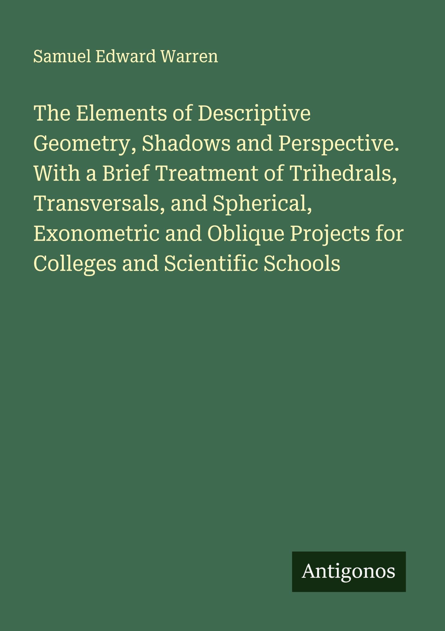The Elements of Descriptive Geometry, Shadows and Perspective. With a Brief Treatment of Trihedrals, Transversals, and Spherical, Exonometric and Oblique Projects for Colleges and Scientific Schools Classics