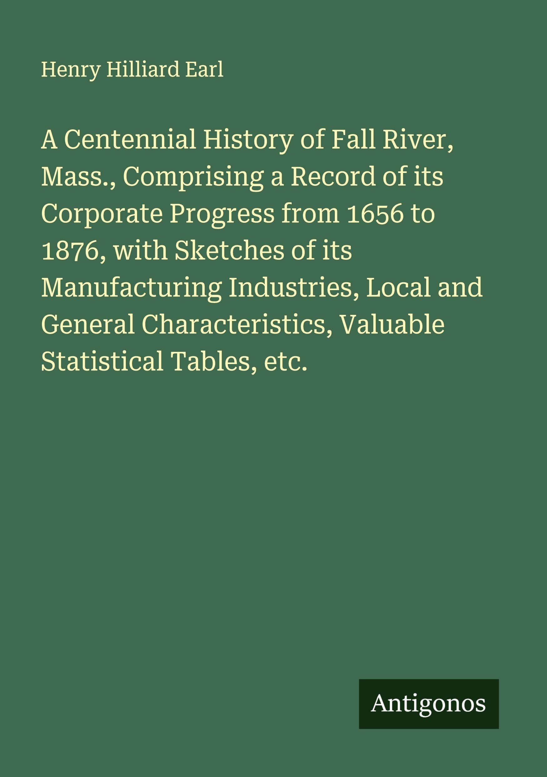 A Centennial History of Fall River, Mass., Comprising a Record of its Corporate Progress from 1656 to 1876, with Sketches of its Manufacturing Industries, Local and General Characteristics, Valuable Statistical Tables, etc. Classics