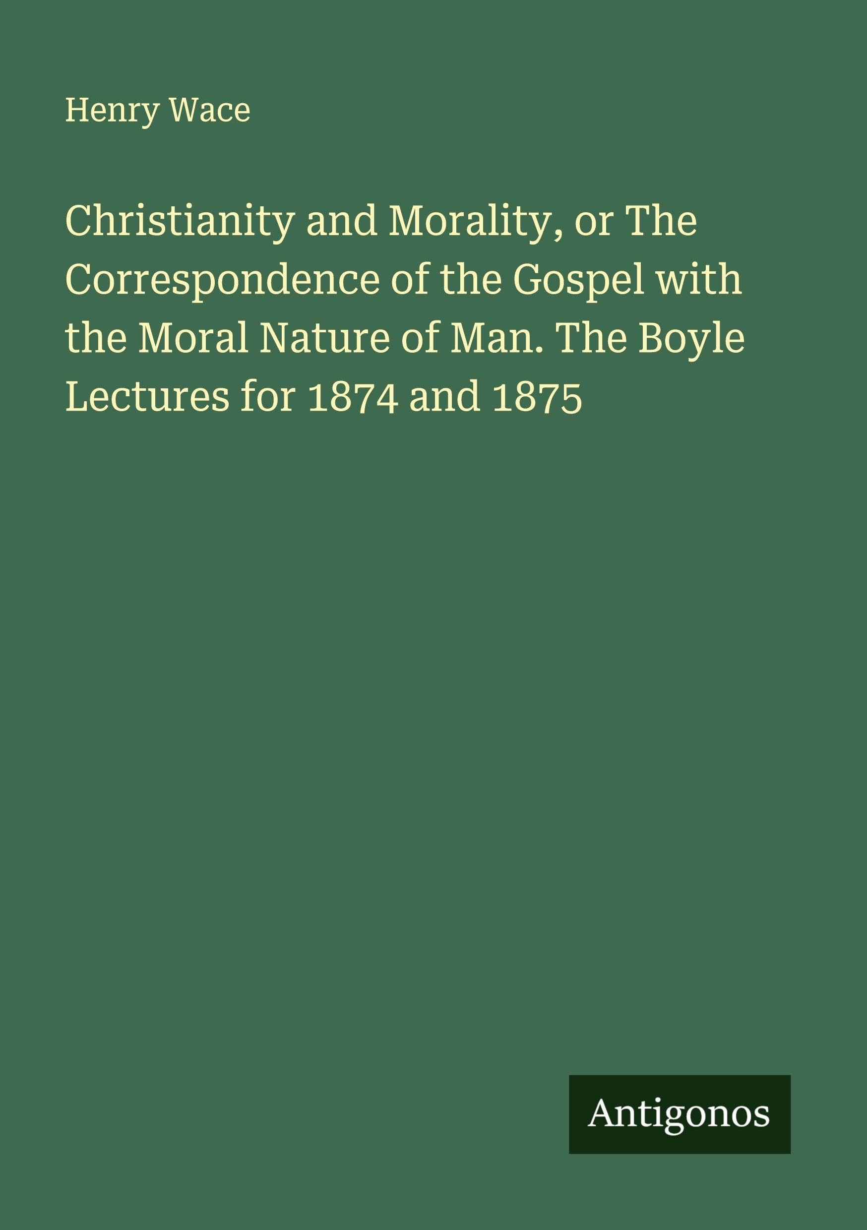 Christianity and Morality, or The Correspondence of the Gospel with the Moral Nature of Man. The Boyle Lectures for 1874 and 1875 Classics