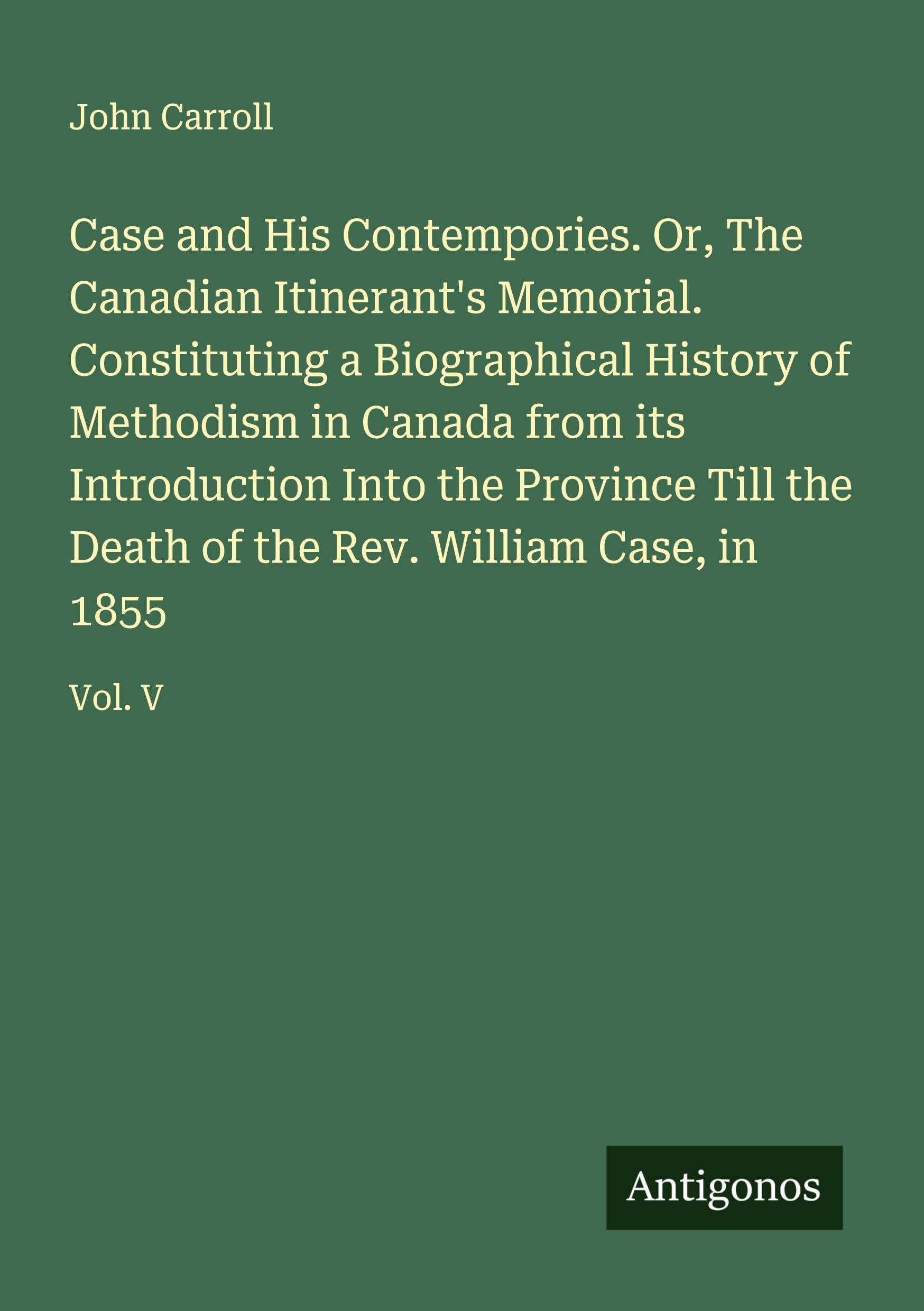 Case and His Contempories. Or, The Canadian Itinerant's Memorial. Constituting a Biographical History of Methodism in Canada from its Introduction Into the Province Till the Death of the Rev. William Case, in 1855 Classics