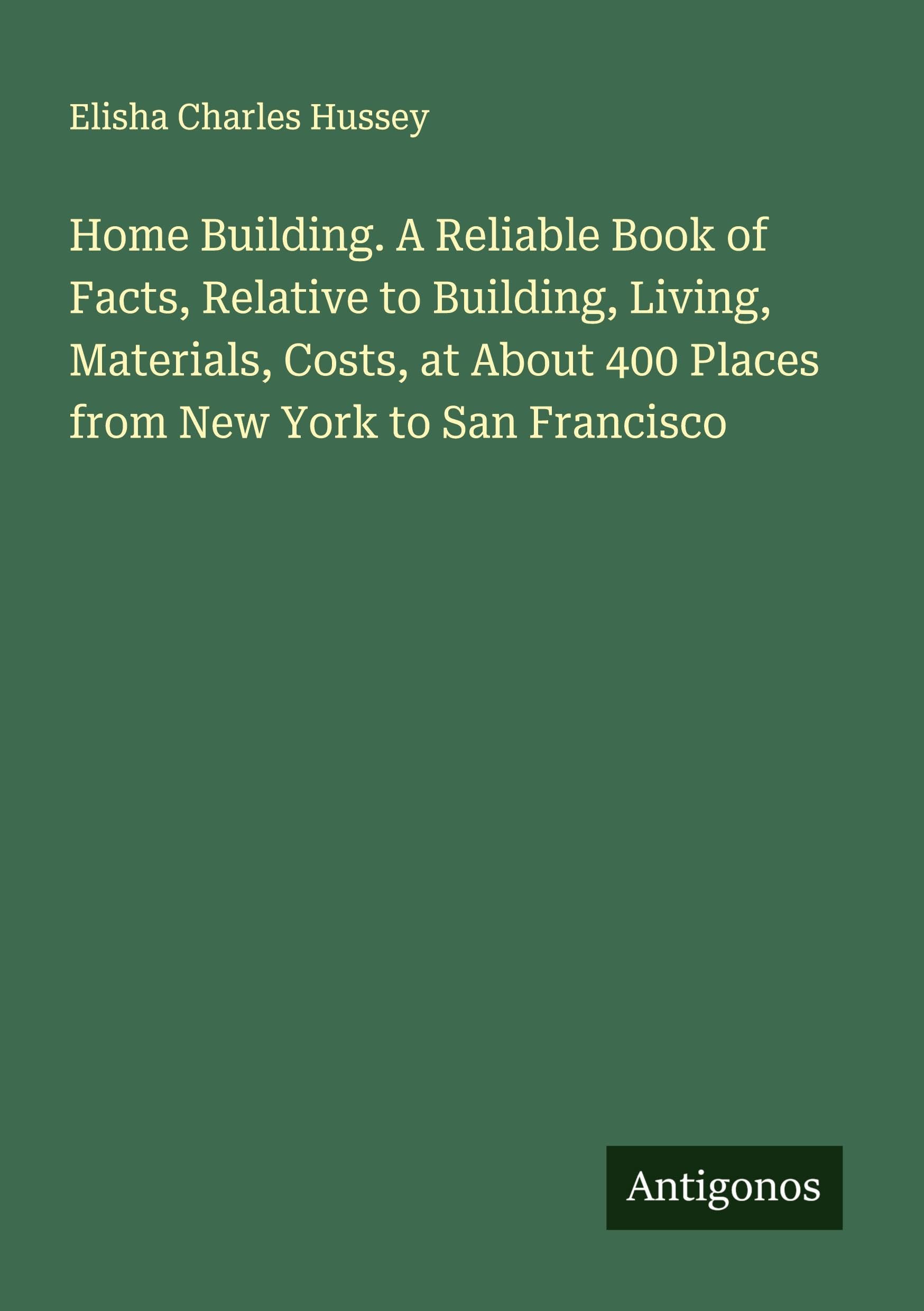 Home Building. A Reliable Book of Facts, Relative to Building, Living, Materials, Costs, at About 400 Places from New York to San Francisco Classics