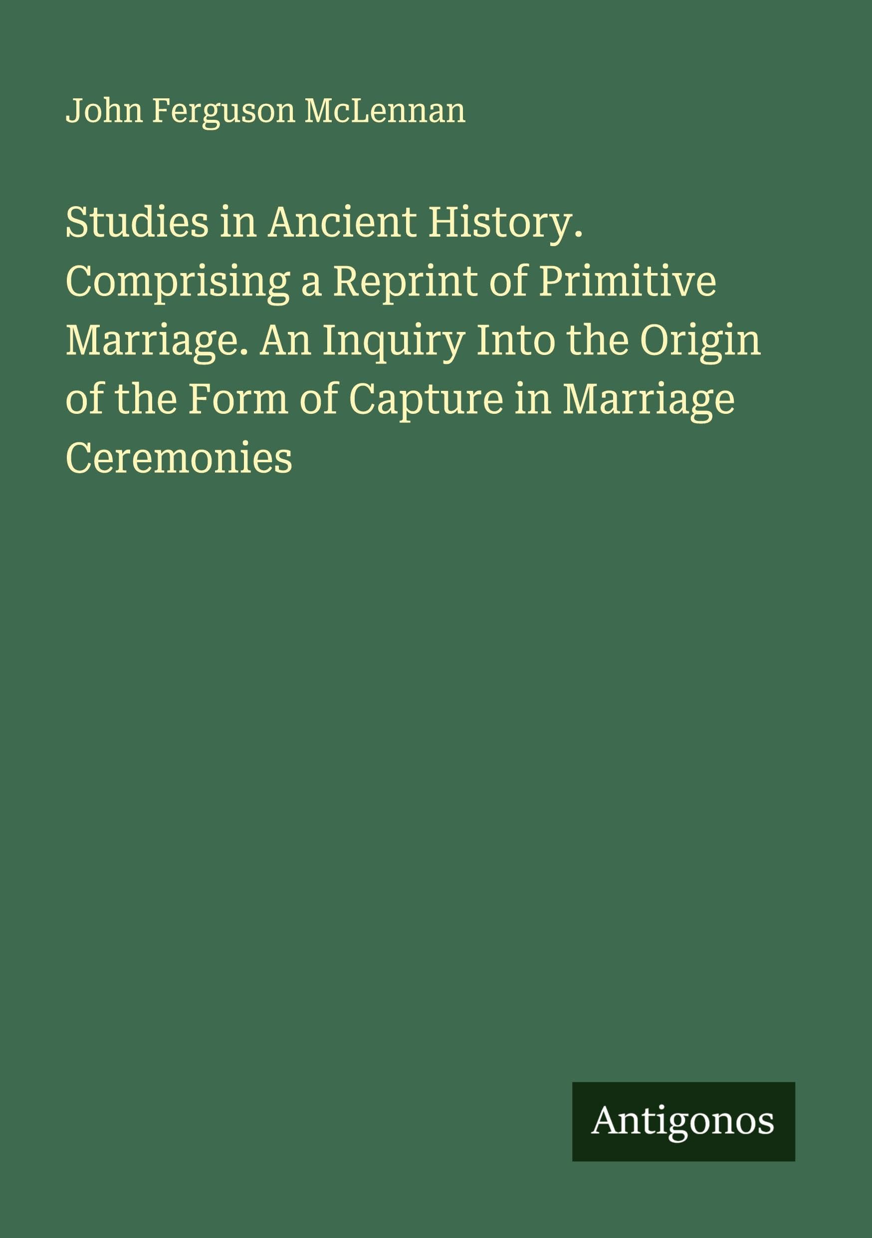 Studies in Ancient History. Comprising a Reprint of Primitive Marriage. An Inquiry Into the Origin of the Form of Capture in Marriage Ceremonies Classics