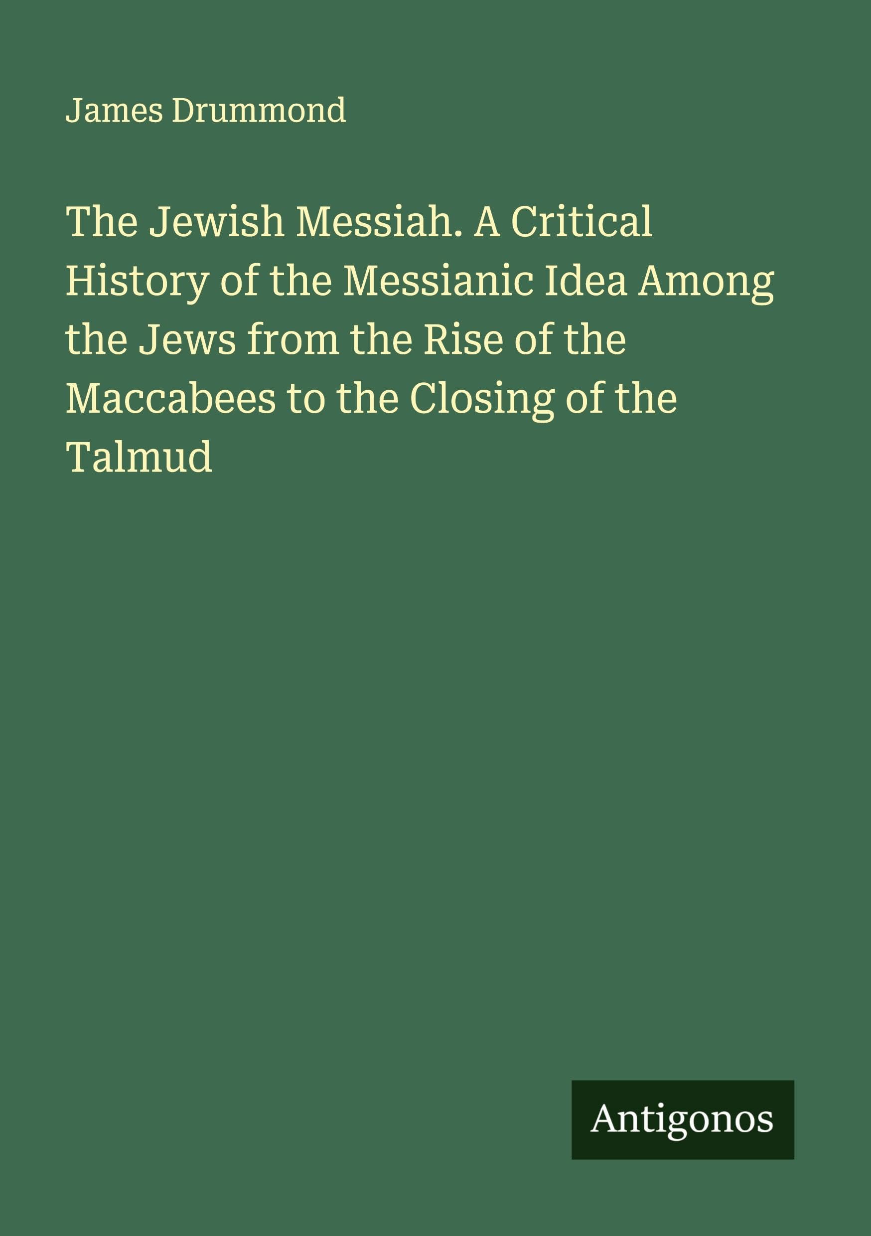 The Jewish Messiah. A Critical History of the Messianic Idea Among the Jews from the Rise of the Maccabees to the Closing of the Talmud Classics