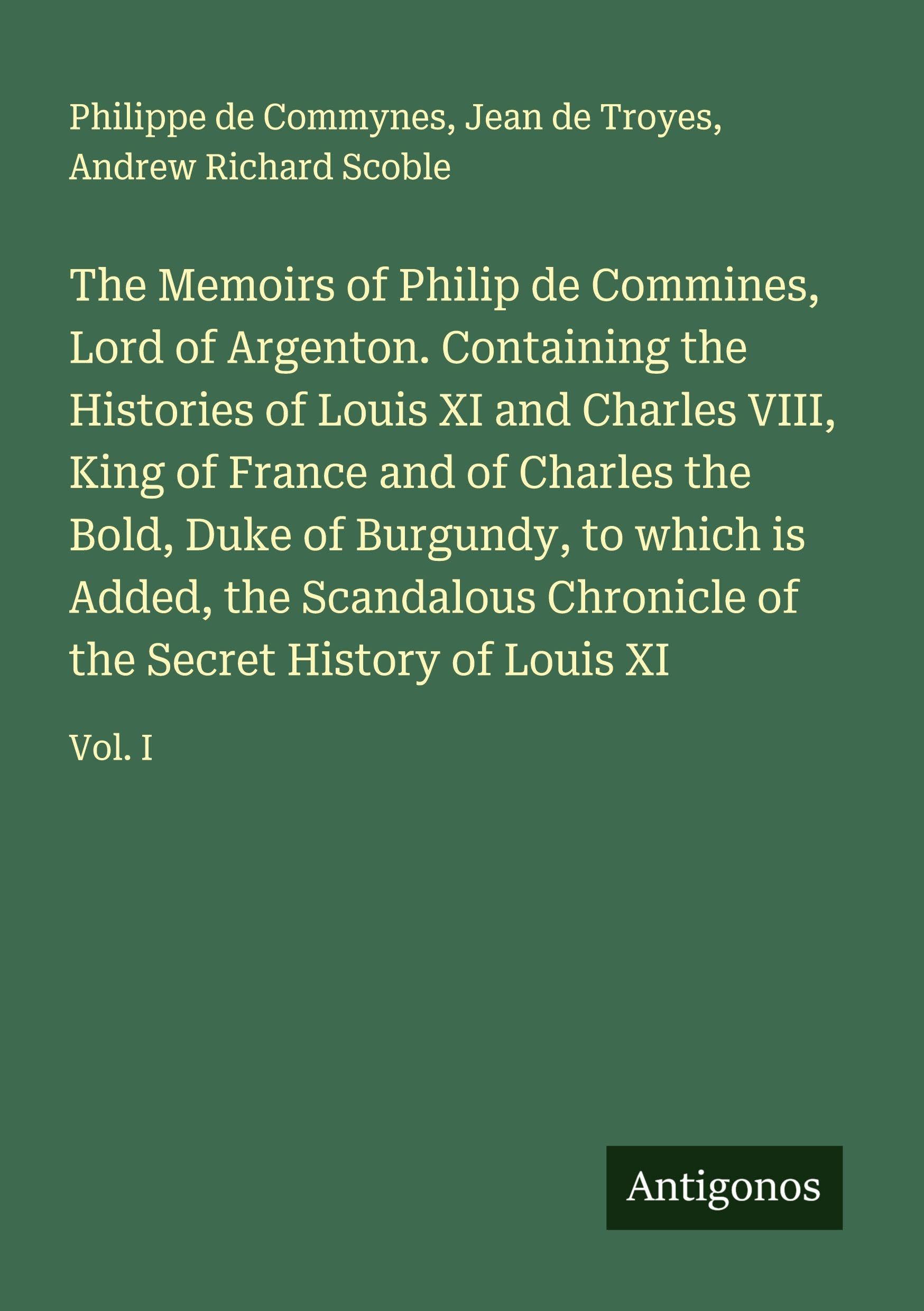 The Memoirs of Philip de Commines, Lord of Argenton. Containing the Histories of Louis XI and Charles VIII, King of France and of Charles the Bold, Duke of Burgundy, to which is Added, the Scandalous Chronicle of the Secret History of Louis XI Classics