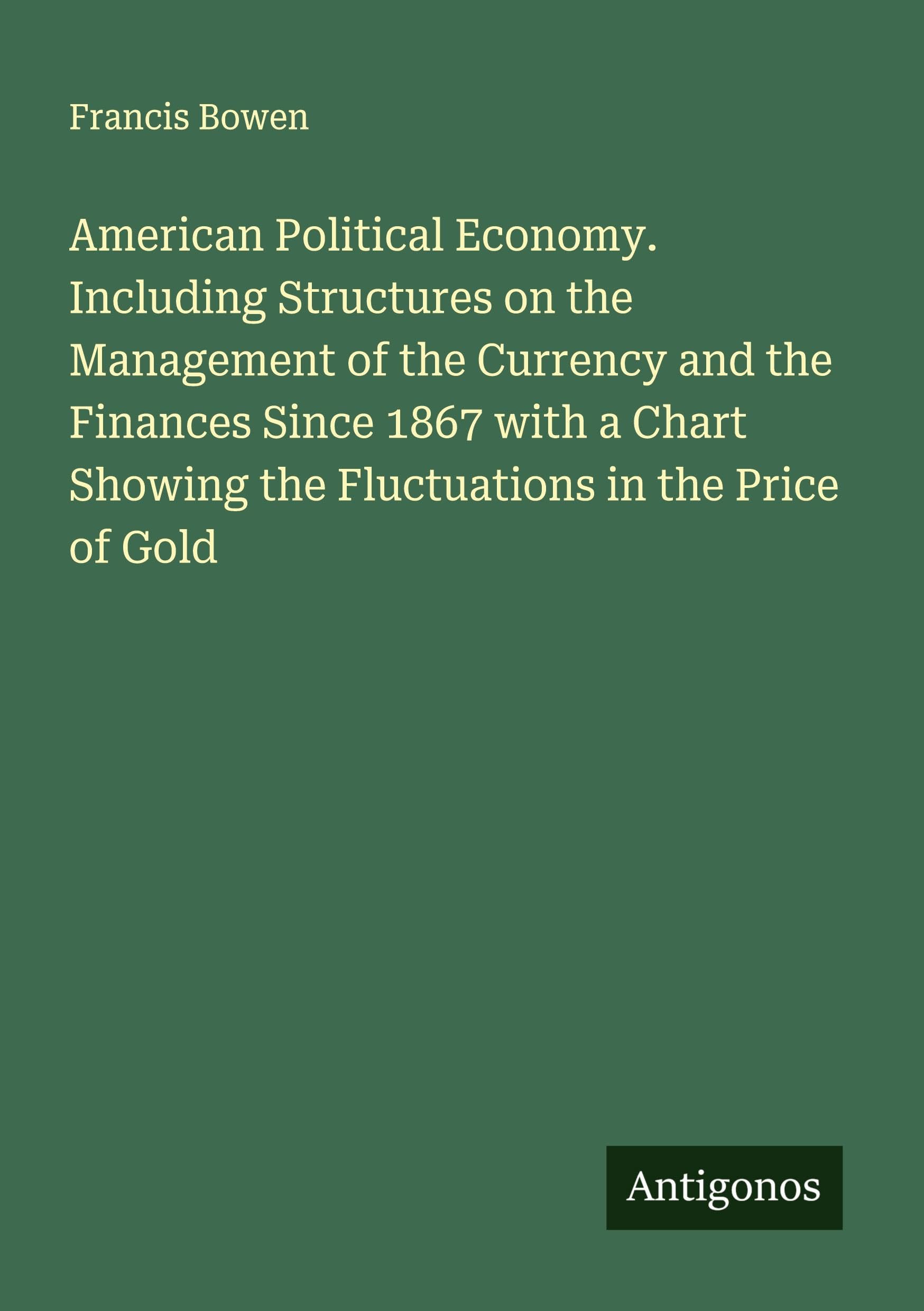 American Political Economy. Including Structures on the Management of the Currency and the Finances Since 1867 with a Chart Showing the Fluctuations in the Price of Gold Classics