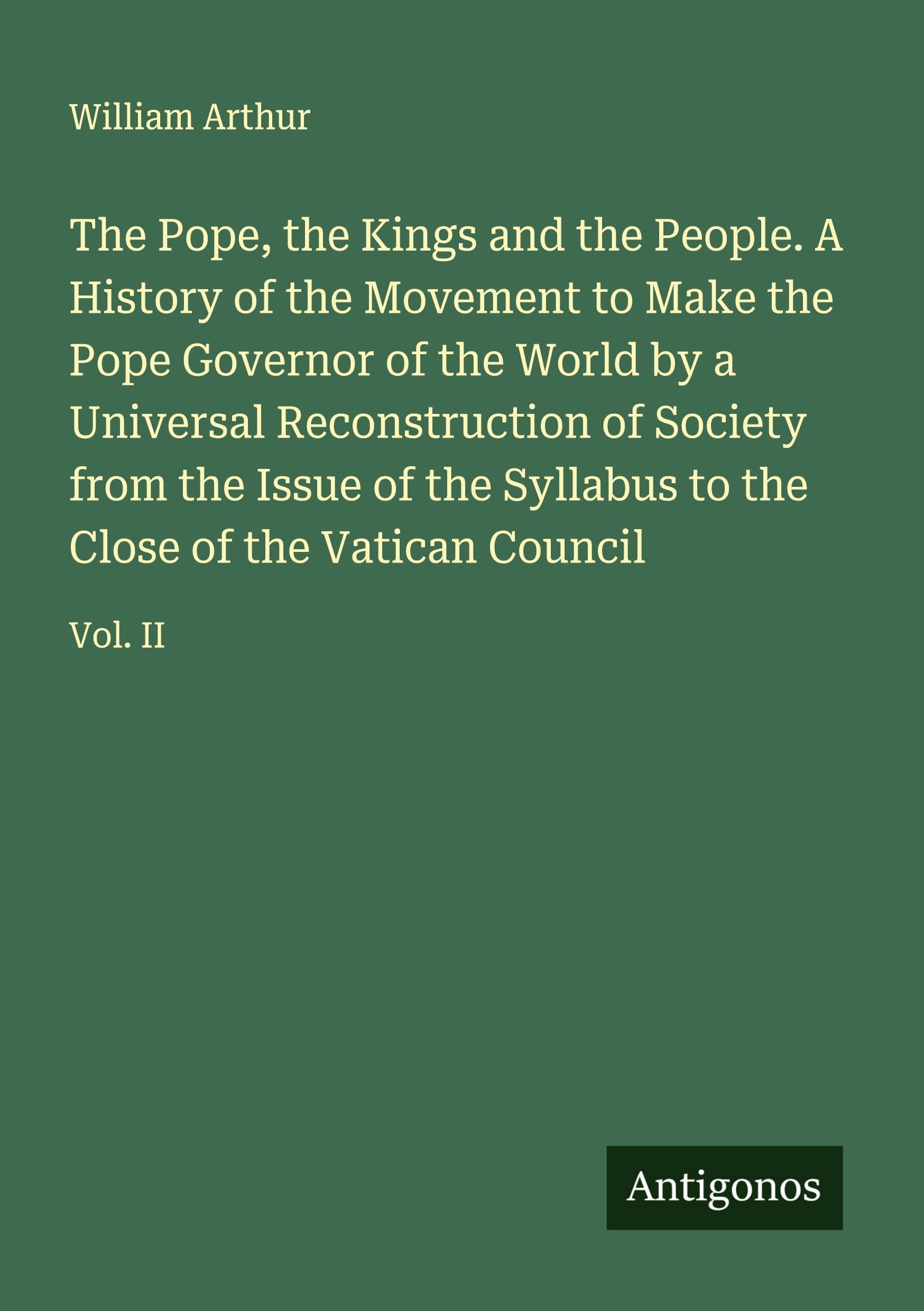 The Pope, the Kings and the People. A History of the Movement to Make the Pope Governor of the World by a Universal Reconstruction of Society from the Issue of the Syllabus to the Close of the Vatican Council Classics
