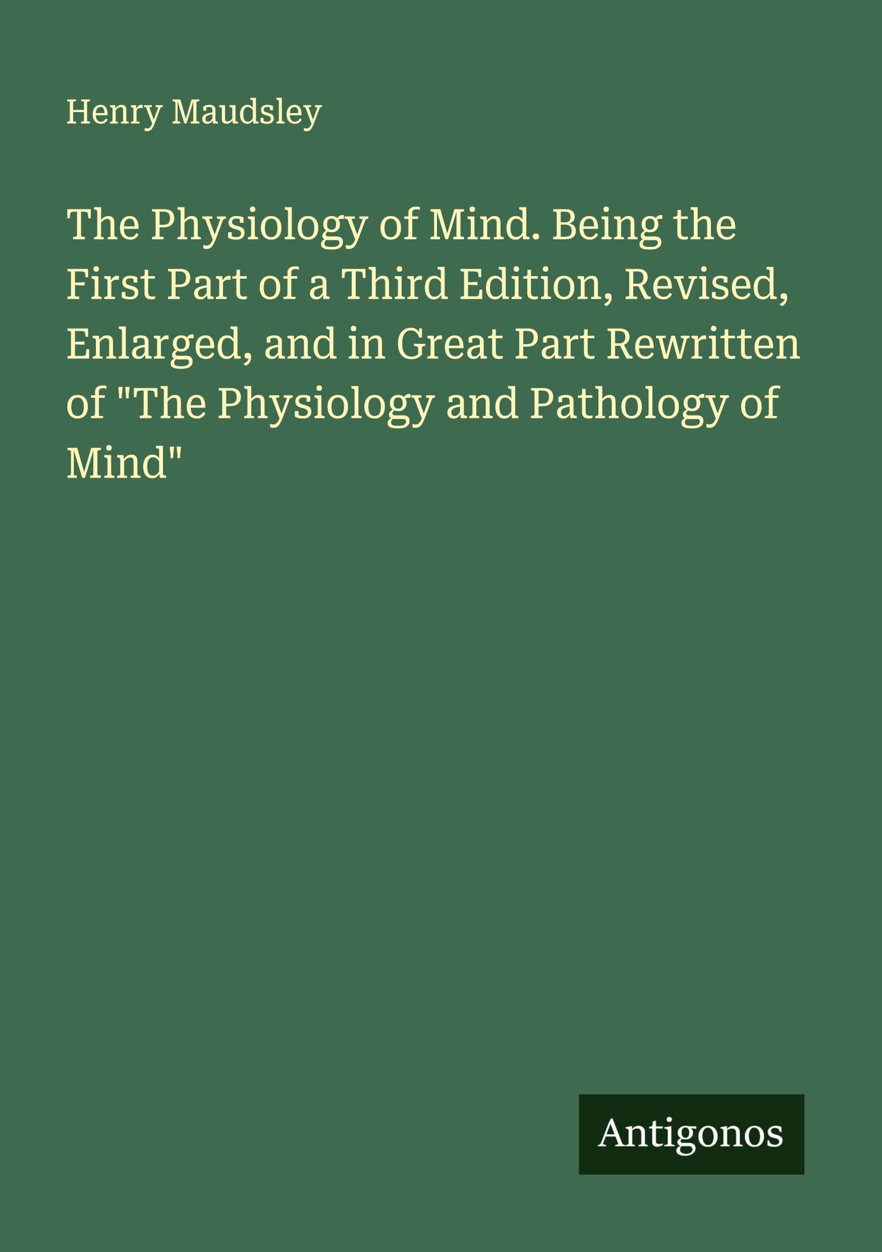 The Physiology of Mind. Being the First Part of a Third Edition, Revised, Enlarged, and in Great Part Rewritten of "The Physiology and Pathology of Mind" Classics