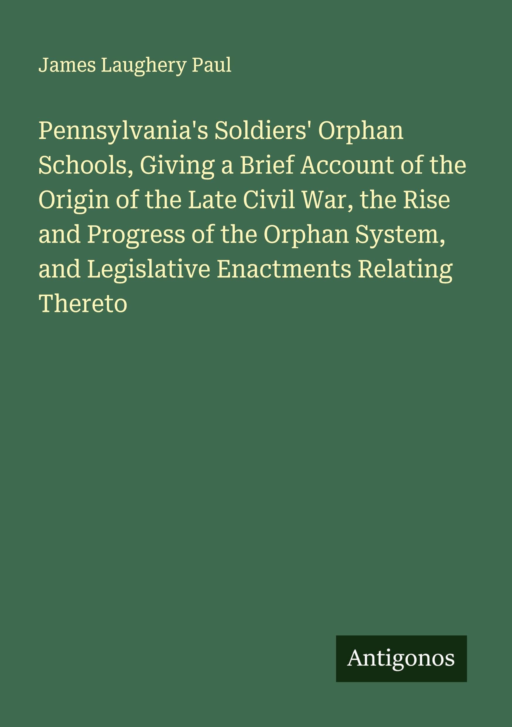 Pennsylvania's Soldiers' Orphan Schools, Giving a Brief Account of the Origin of the Late Civil War, the Rise and Progress of the Orphan System, and Legislative Enactments Relating Thereto Classics
