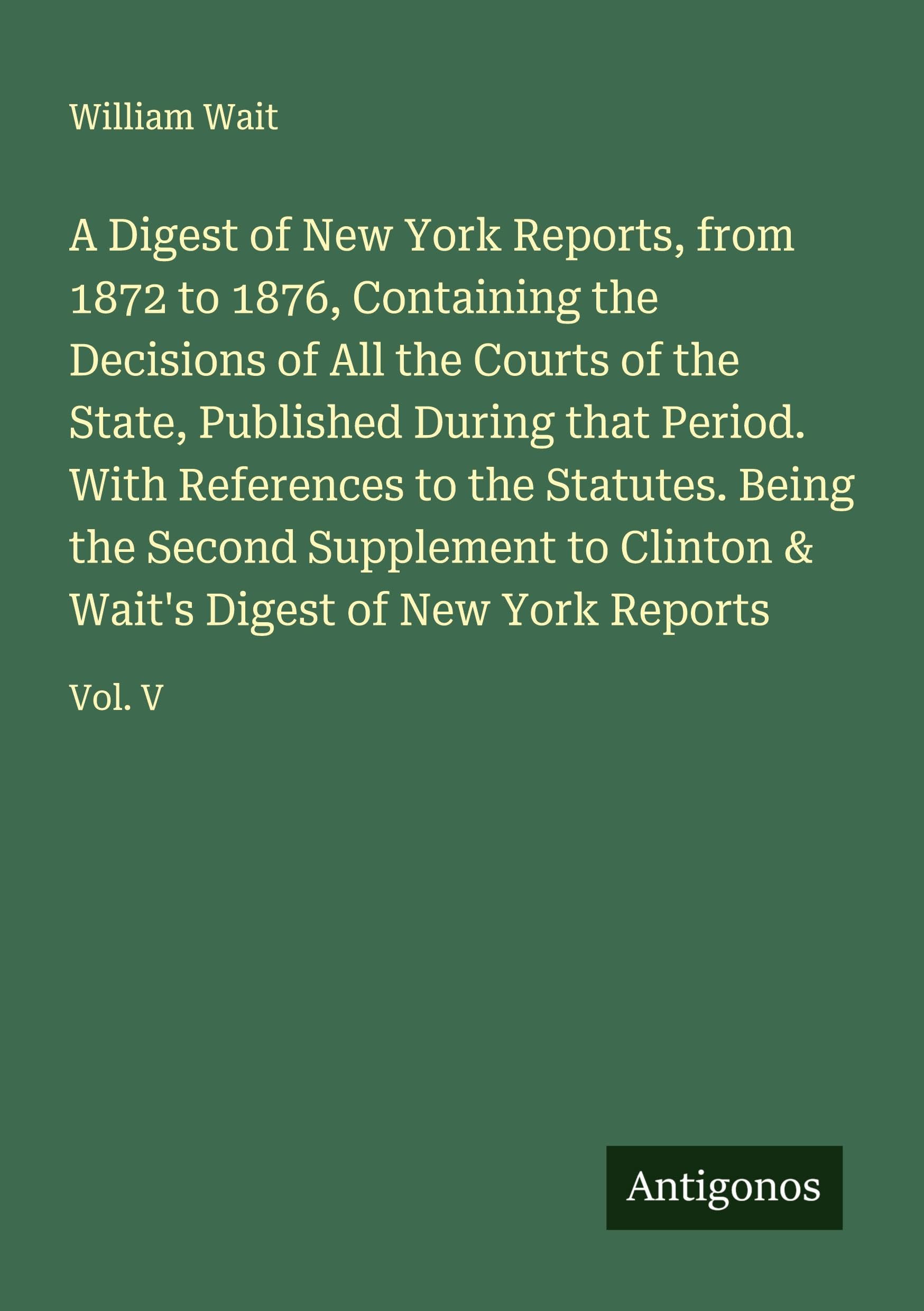 A Digest of New York Reports, from 1872 to 1876, Containing the Decisions of All the Courts of the State, Published During that Period. With References to the Statutes. Being the Second Supplement to Clinton & Wait's Digest of New York Reports Classics