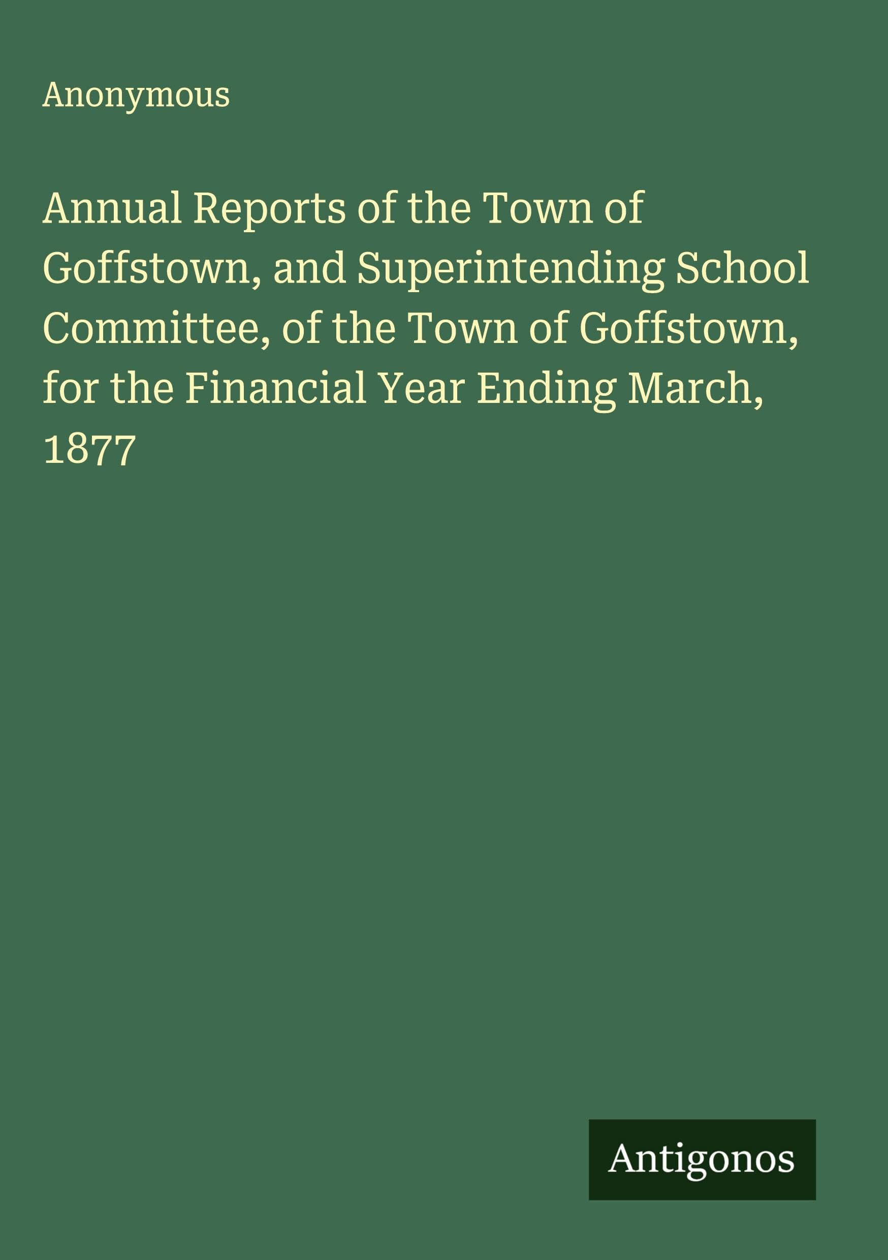 Annual Reports of the Town of Goffstown, and Superintending School Committee, of the Town of Goffstown, for the Financial Year Ending March, 1877 Classics