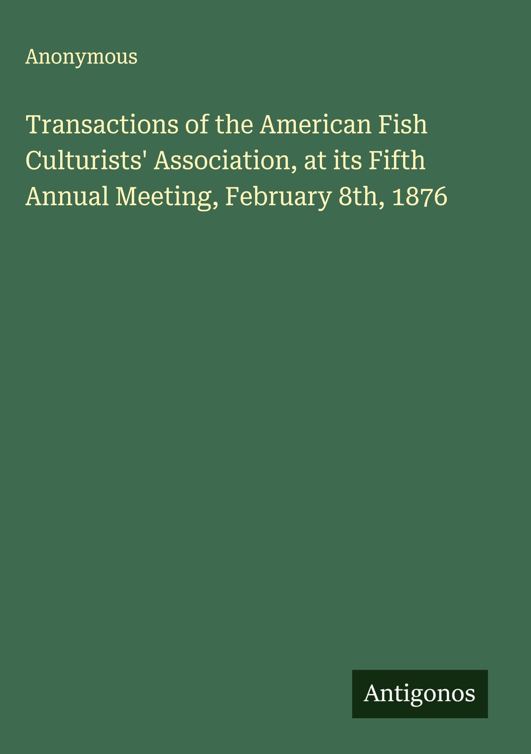 Transactions of the American Fish Culturists' Association, at its Fifth Annual Meeting, February 8th, 1876 Classics