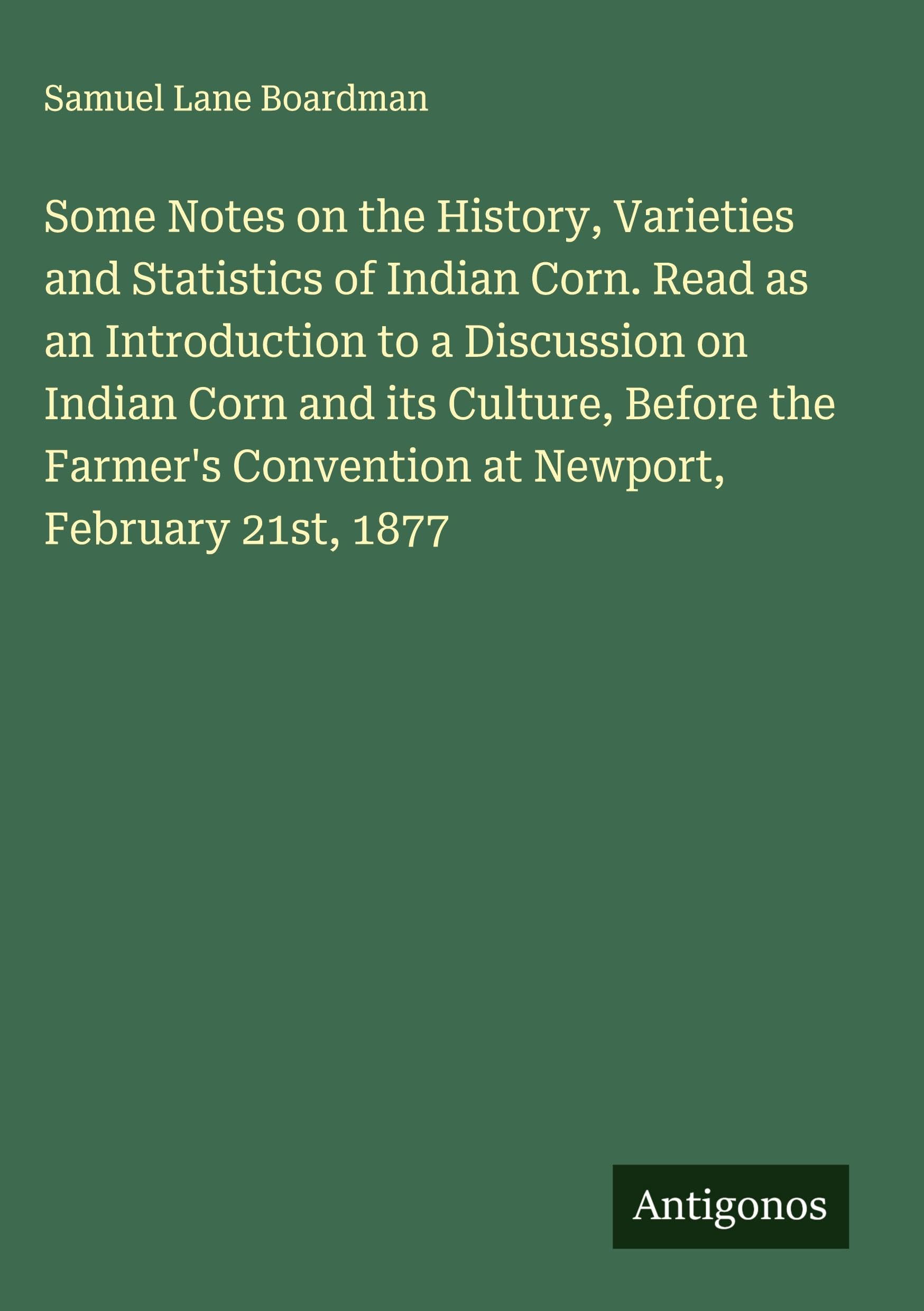 Some Notes on the History, Varieties and Statistics of Indian Corn. Read as an Introduction to a Discussion on Indian Corn and its Culture, Before the Farmer's Convention at Newport, February 21st, 1877 Classics
