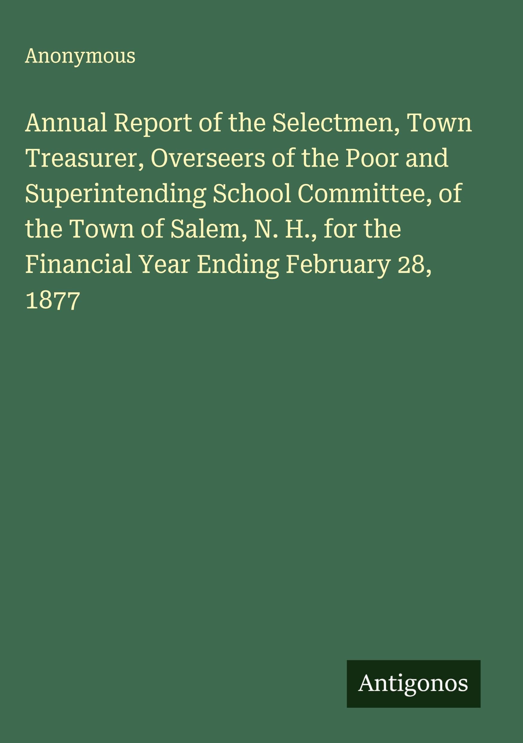 Annual Report of the Selectmen, Town Treasurer, Overseers of the Poor and Superintending School Committee, of the Town of Salem, N. H., for the Financial Year Ending February 28, 1877 Classics