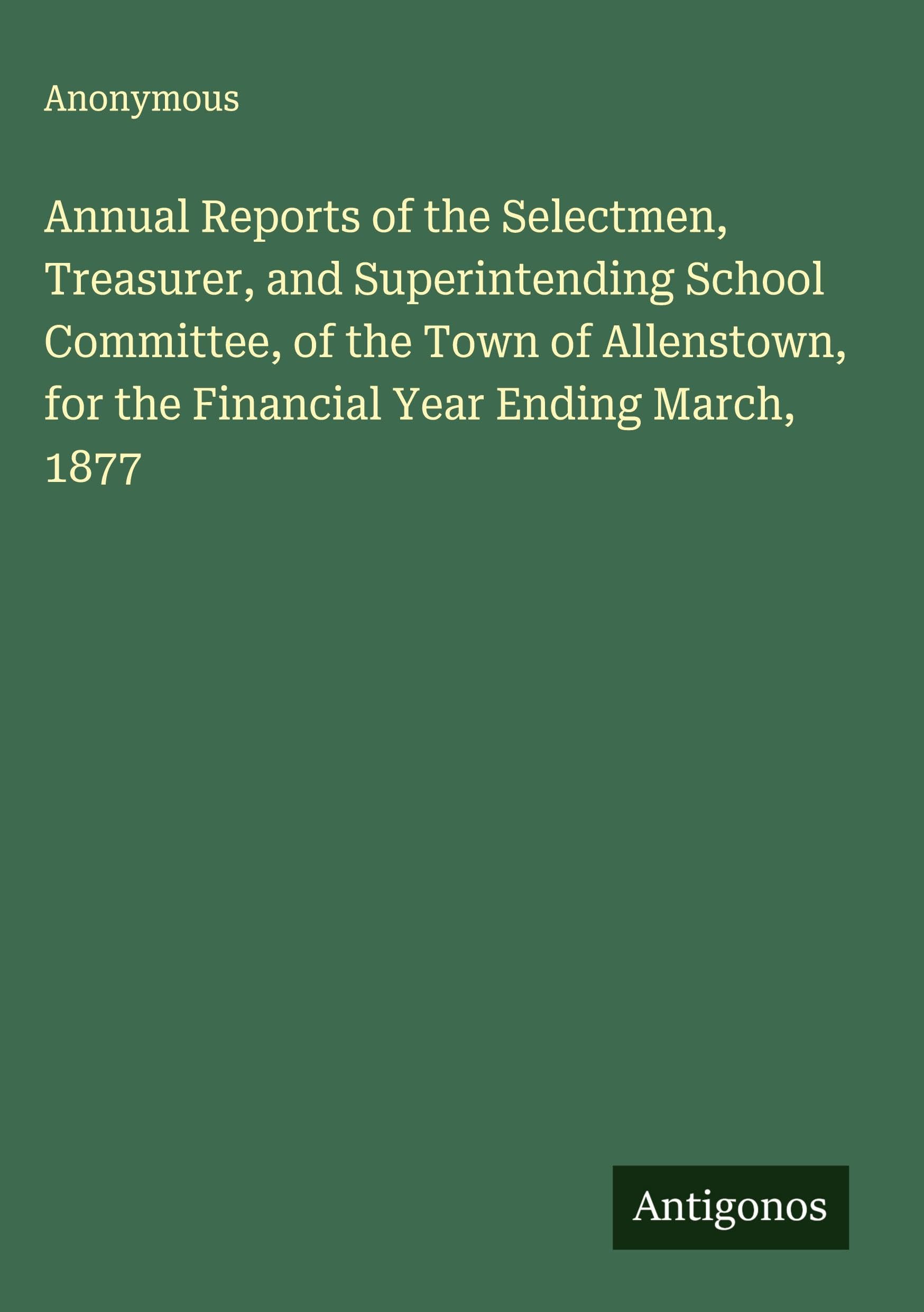 Annual Reports of the Selectmen, Treasurer, and Superintending School Committee, of the Town of Allenstown, for the Financial Year Ending March, 1877 Classics
