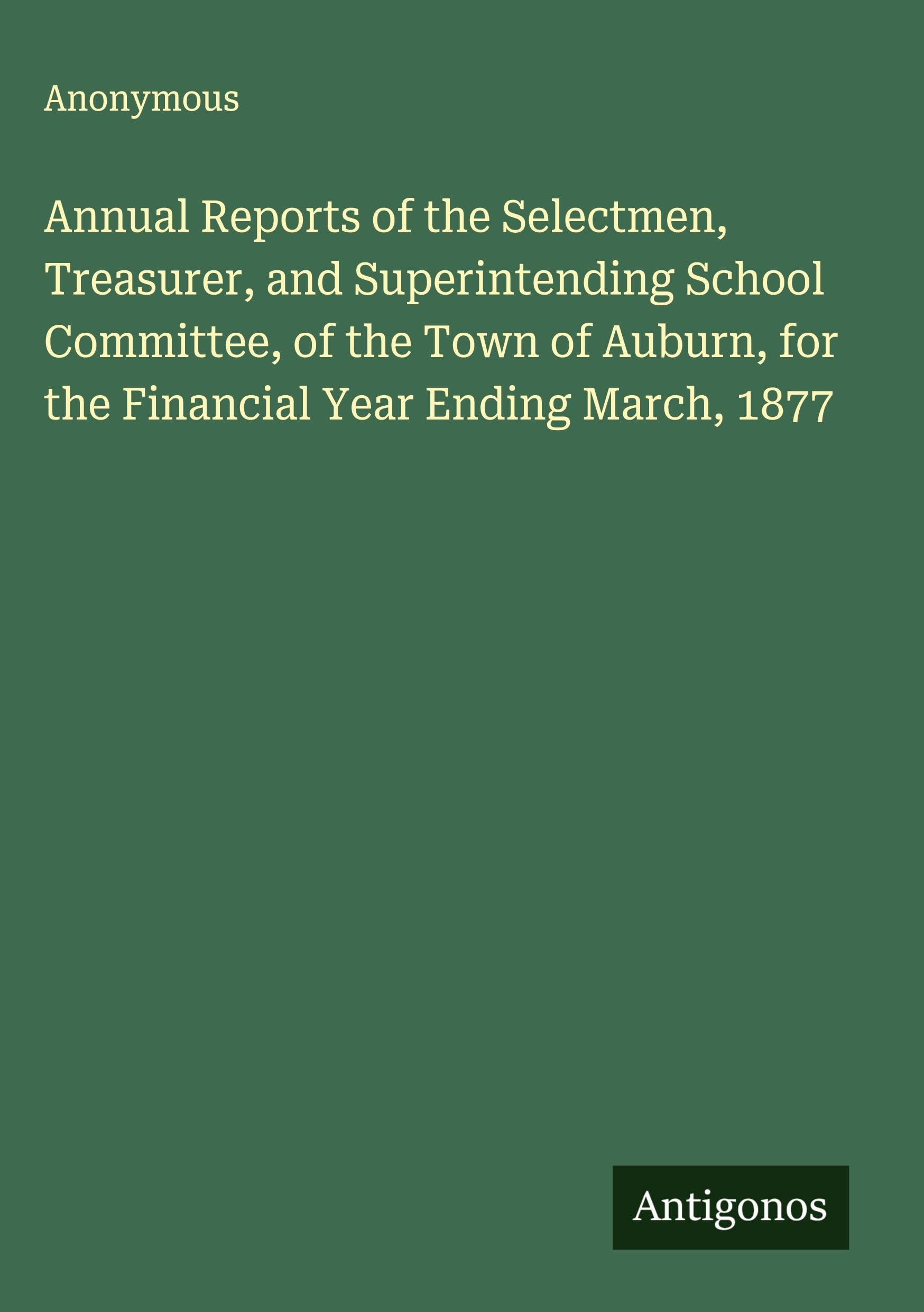 Annual Reports of the Selectmen, Treasurer, and Superintending School Committee, of the Town of Auburn, for the Financial Year Ending March, 1877 Classics