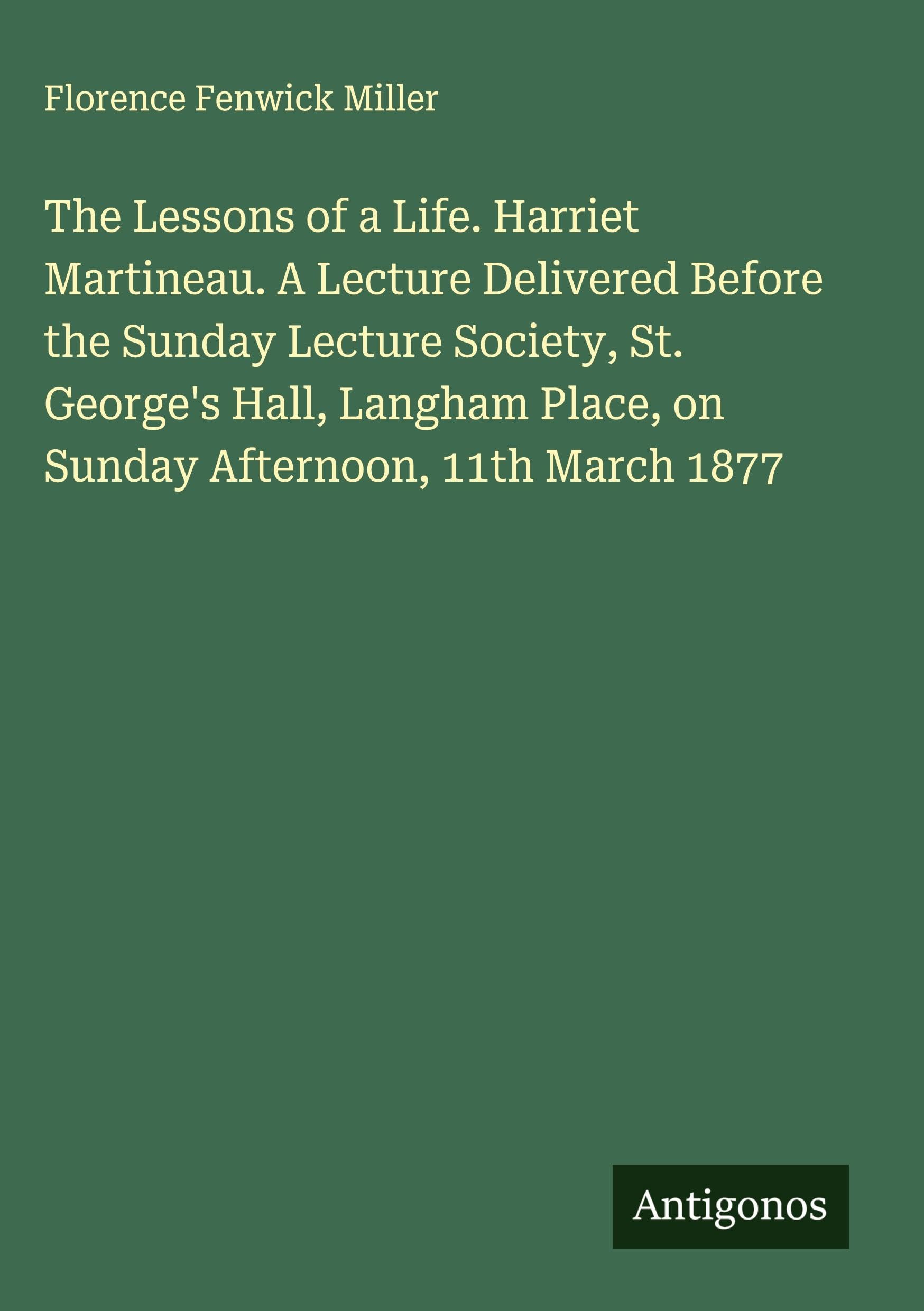 The Lessons of a Life. Harriet Martineau. A Lecture Delivered Before the Sunday Lecture Society, St. George's Hall, Langham Place, on Sunday Afternoon, 11th March 1877 Classics