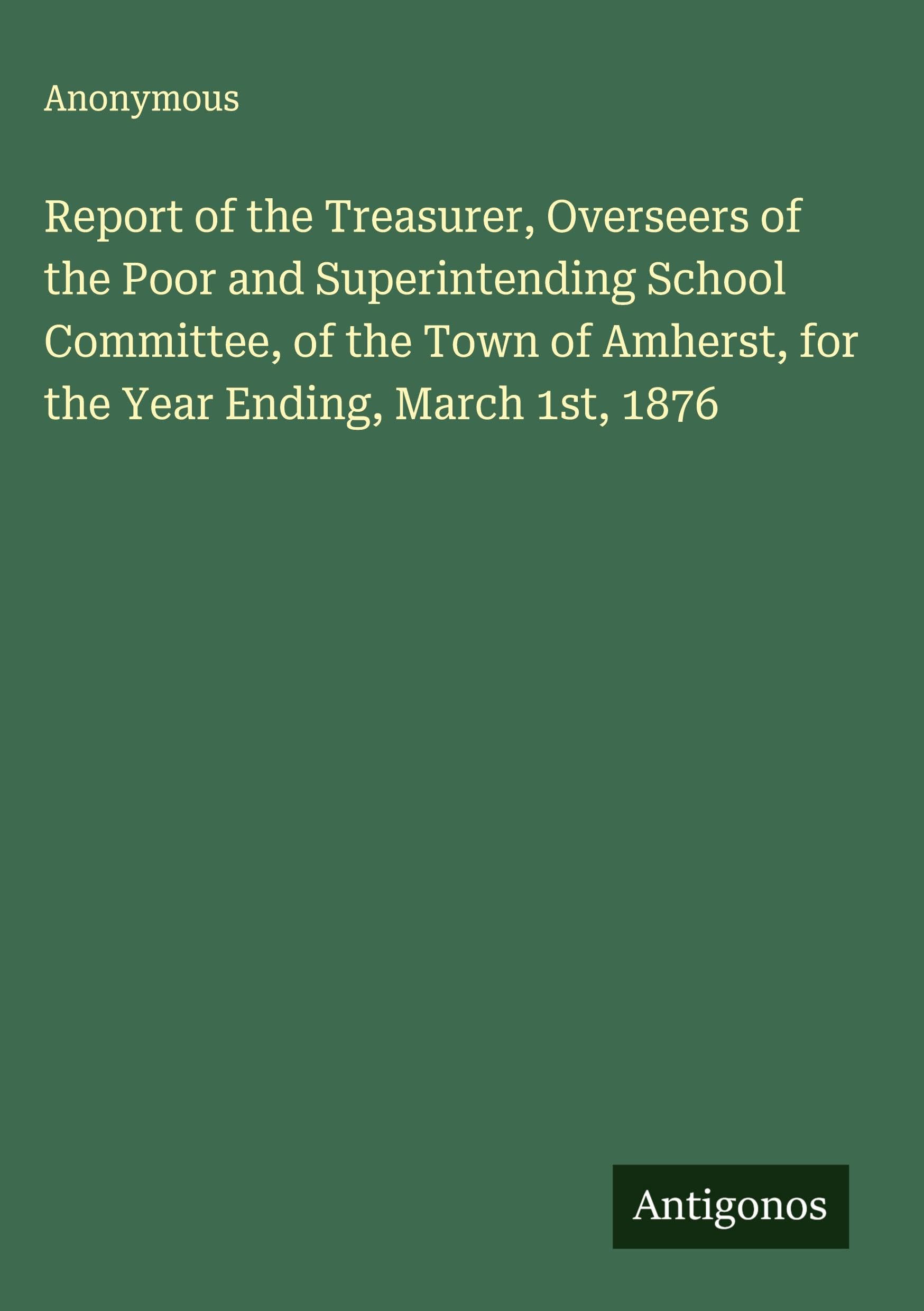 Report of the Treasurer, Overseers of the Poor and Superintending School Committee, of the Town of Amherst, for the Year Ending, March 1st, 1876 Classics