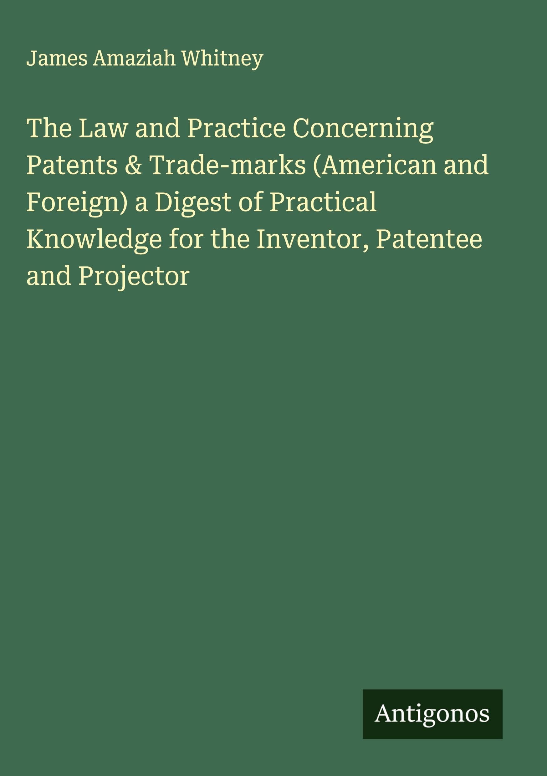 The Law and Practice Concerning Patents & Trade-marks (American and Foreign) a Digest of Practical Knowledge for the Inventor, Patentee and Projector Classics