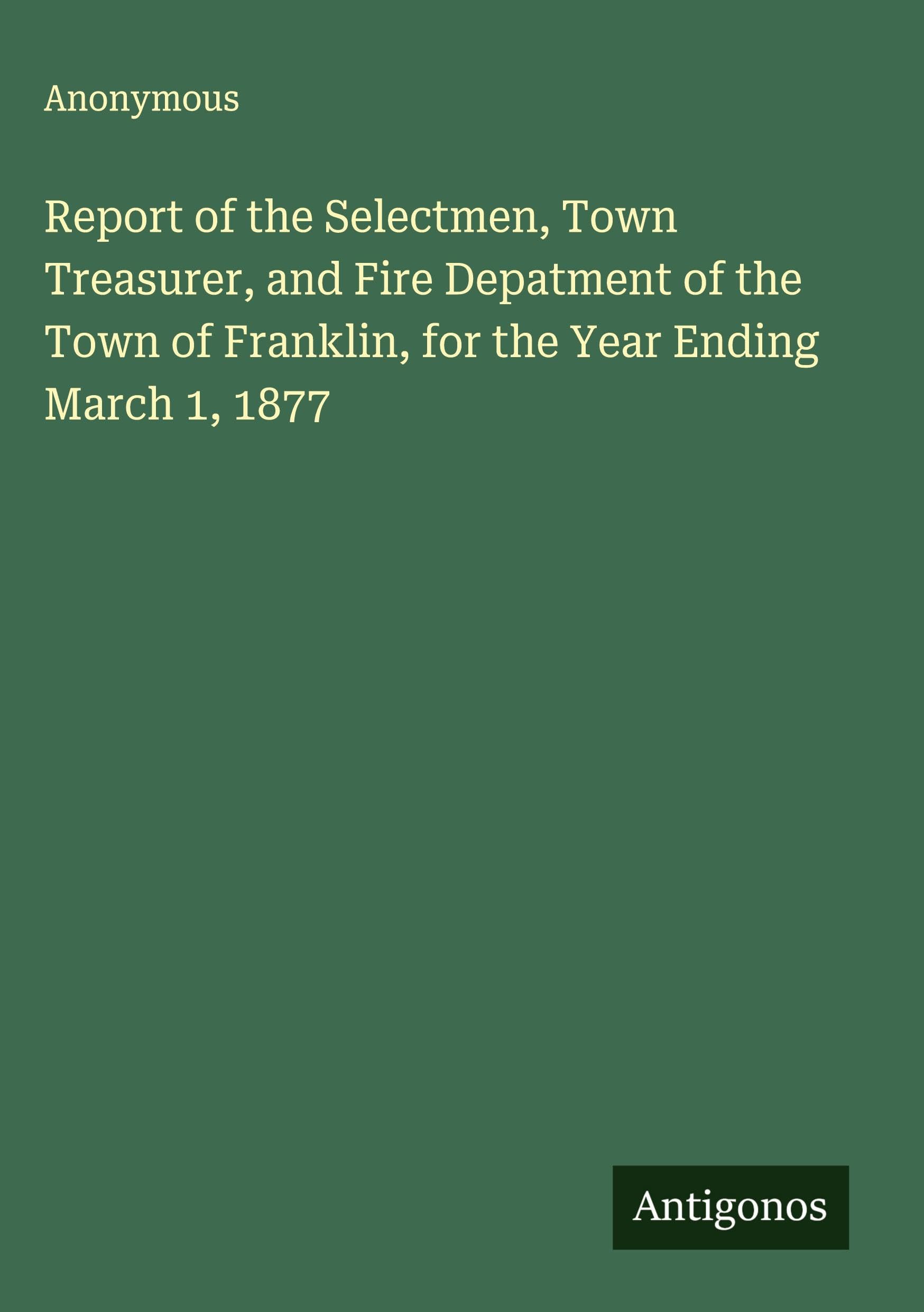 Report of the Selectmen, Town Treasurer, and Fire Depatment of the Town of Franklin, for the Year Ending March 1, 1877 Classics