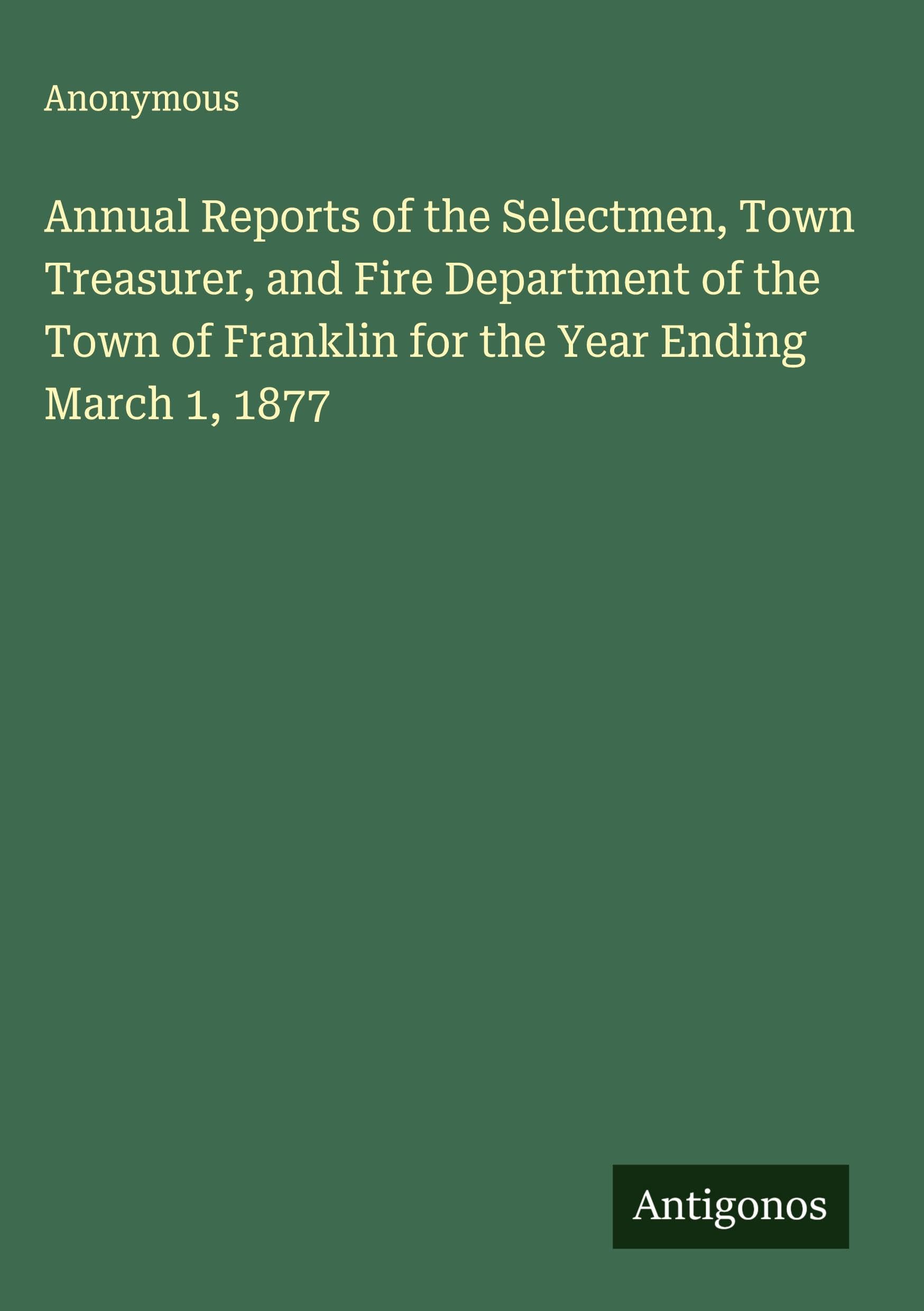 Annual Reports of the Selectmen, Town Treasurer, and Fire Department of the Town of Franklin for the Year Ending March 1, 1877 Classics