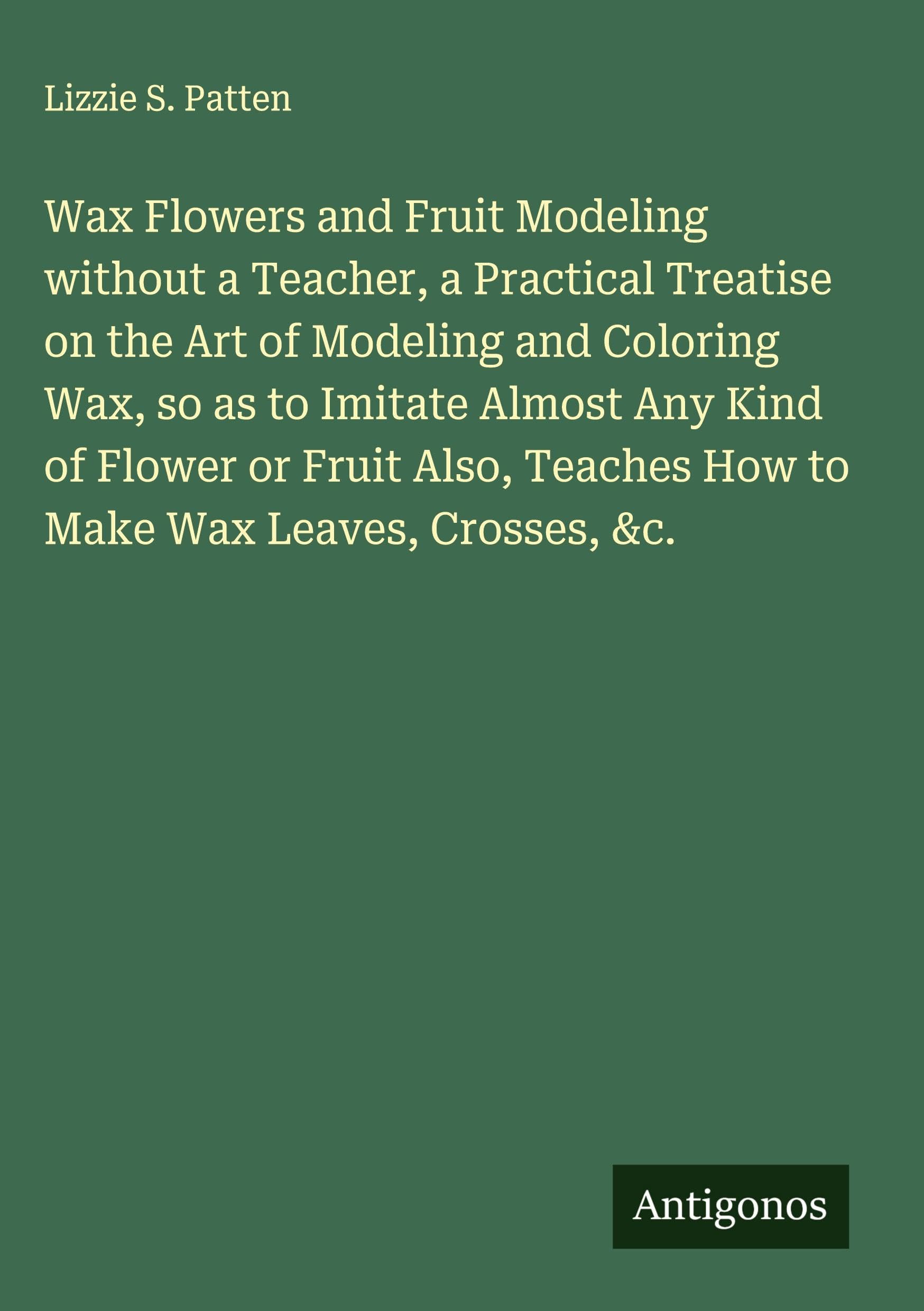 Wax Flowers and Fruit Modeling without a Teacher, a Practical Treatise on the Art of Modeling and Coloring Wax, so as to Imitate Almost Any Kind of Flower or Fruit Also, Teaches How to Make Wax Leaves, Crosses, &c. Classics