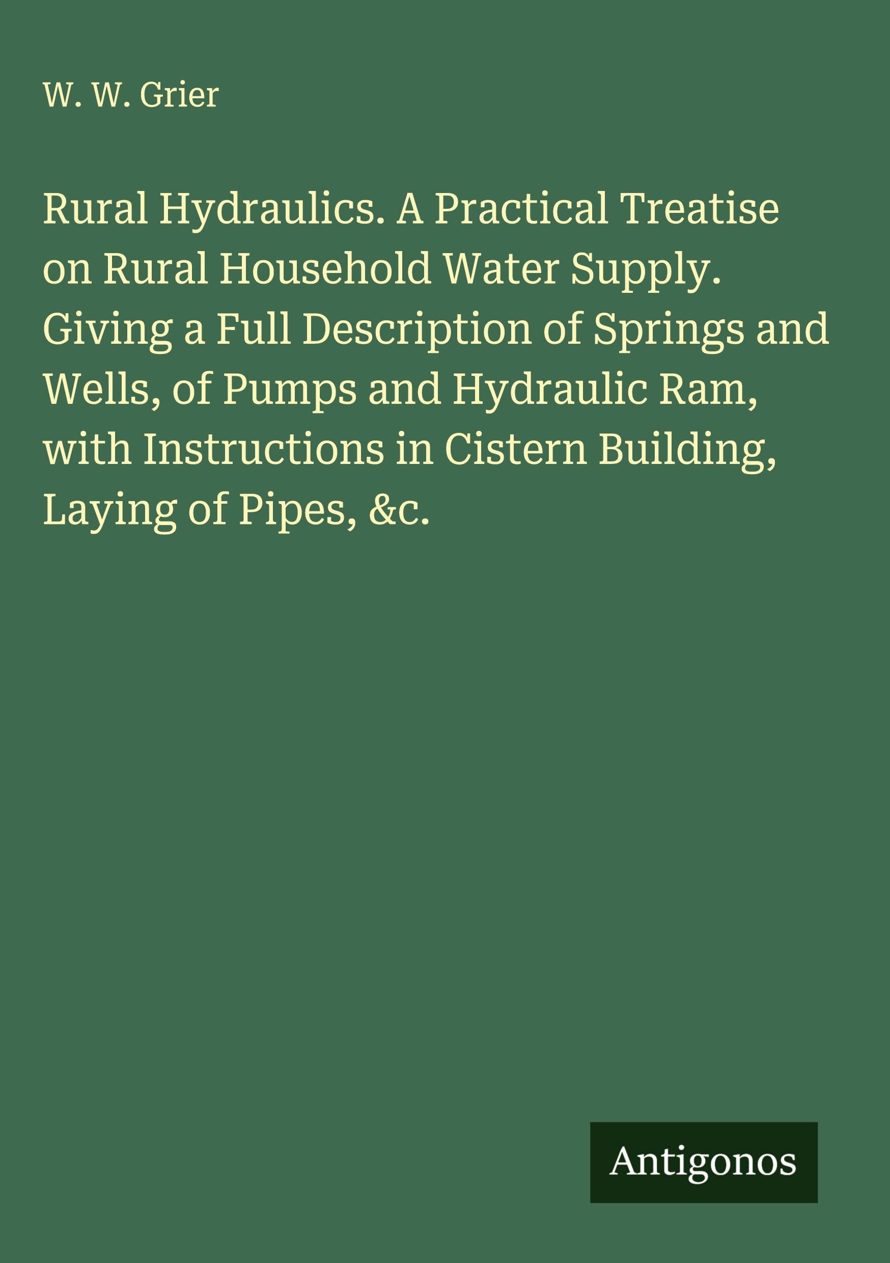 Rural Hydraulics. A Practical Treatise on Rural Household Water Supply. Giving a Full Description of Springs and Wells, of Pumps and Hydraulic Ram, with Instructions in Cistern Building, Laying of Pipes, &c. Classics