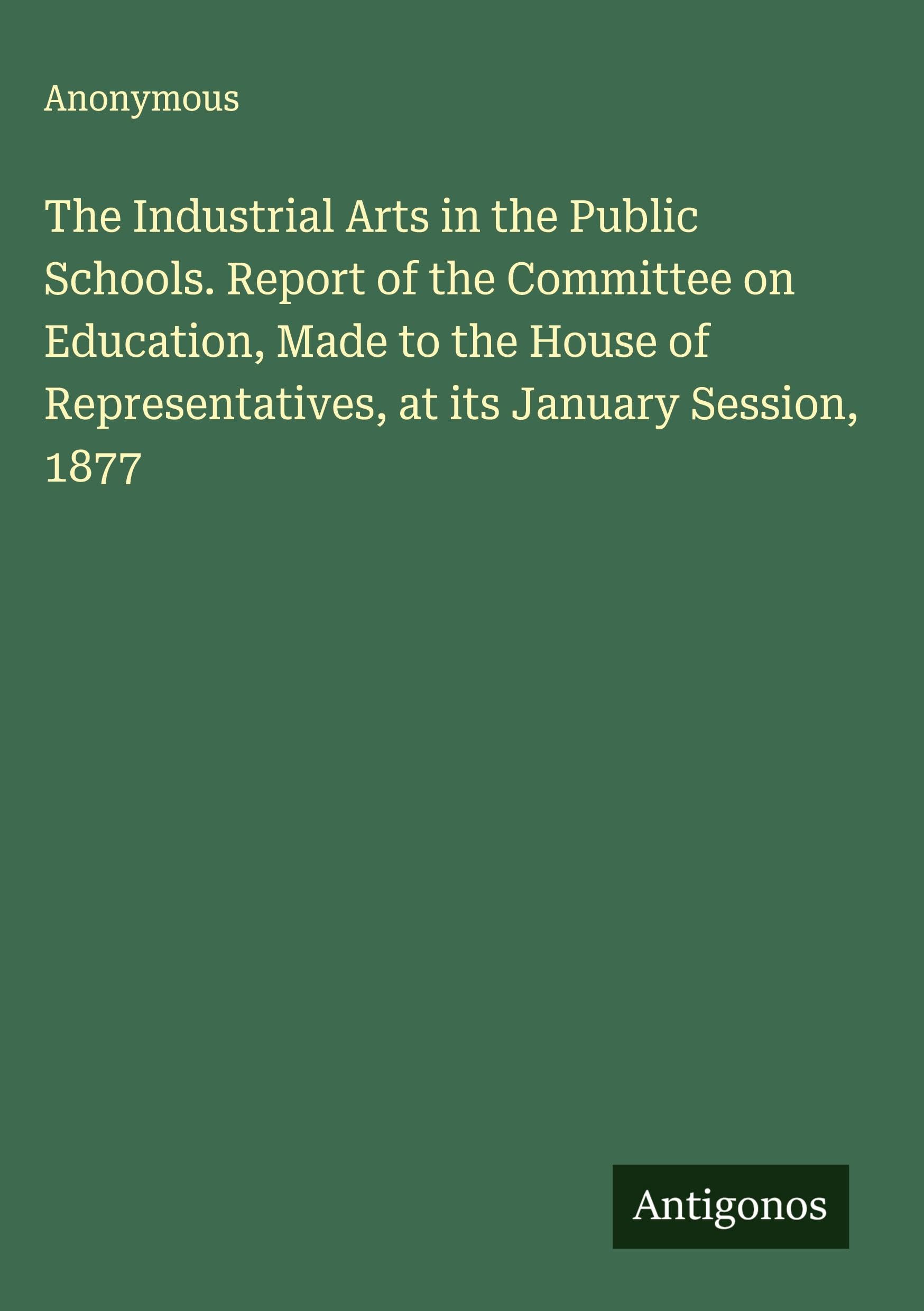 The Industrial Arts in the Public Schools. Report of the Committee on Education, Made to the House of Representatives, at its January Session, 1877 Classics