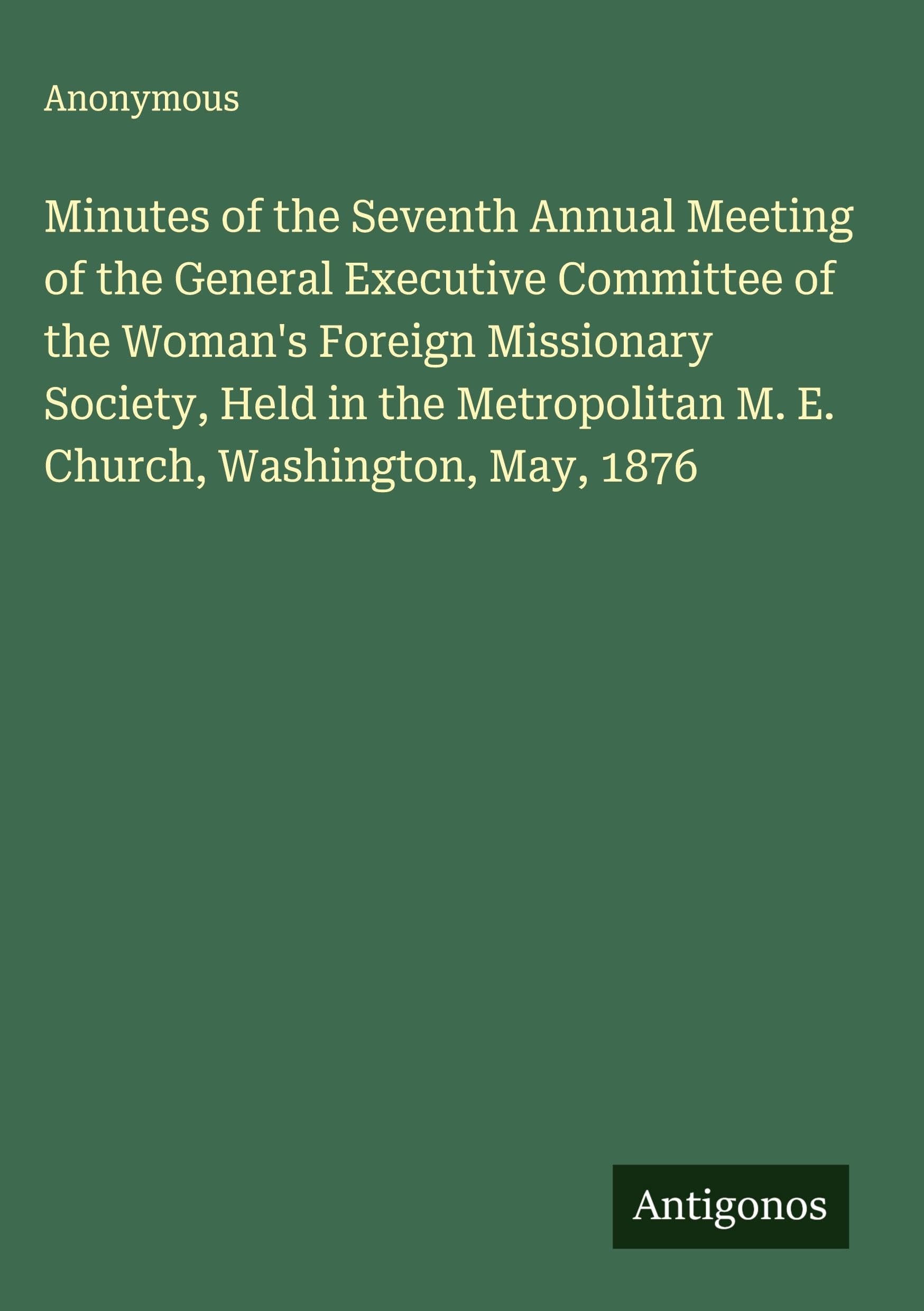 Minutes of the Seventh Annual Meeting of the General Executive Committee of the Woman's Foreign Missionary Society, Held in the Metropolitan M. E. Church, Washington, May, 1876 Classics
