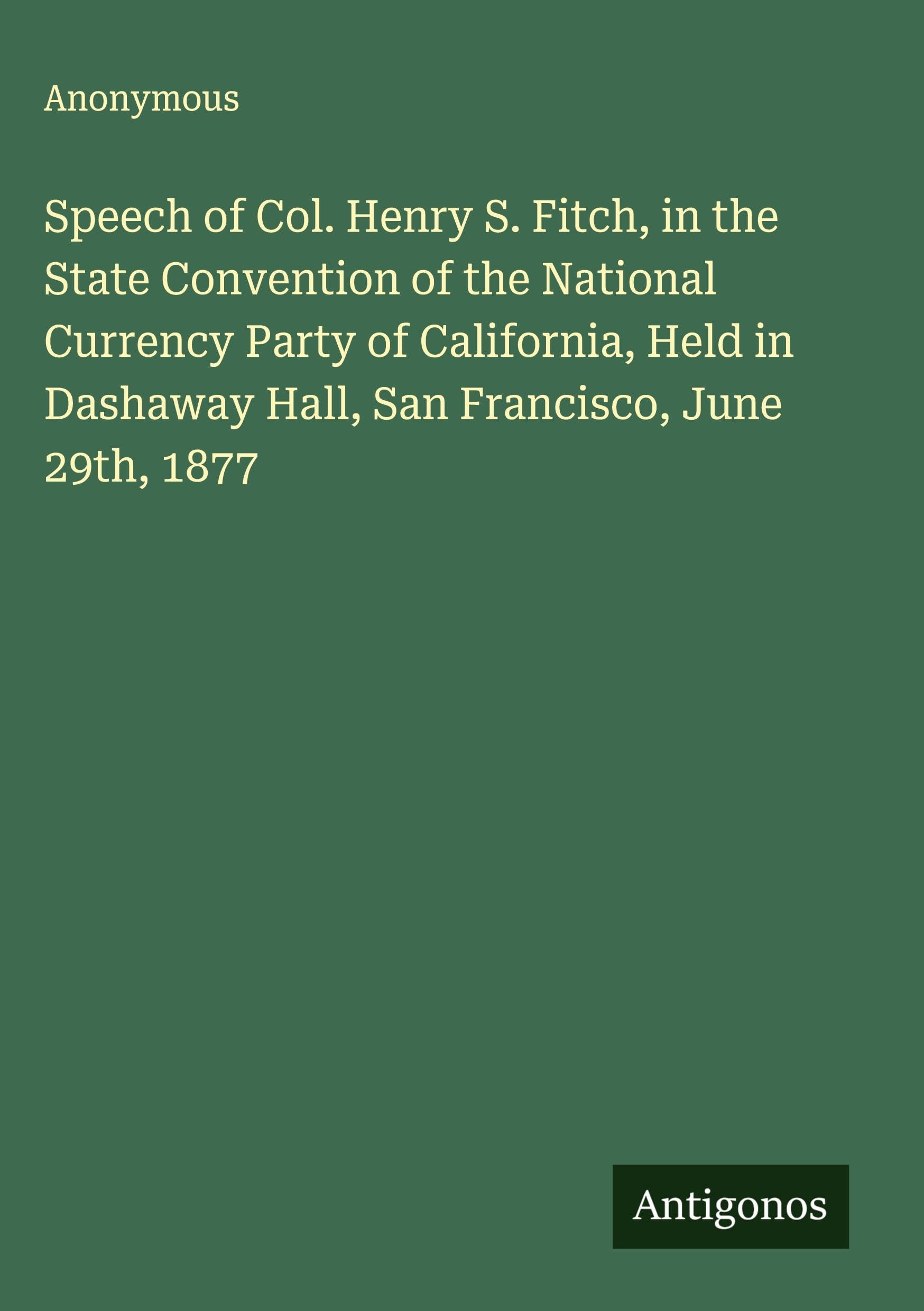Speech of Col. Henry S. Fitch, in the State Convention of the National Currency Party of California, Held in Dashaway Hall, San Francisco, June 29th, 1877 Classics