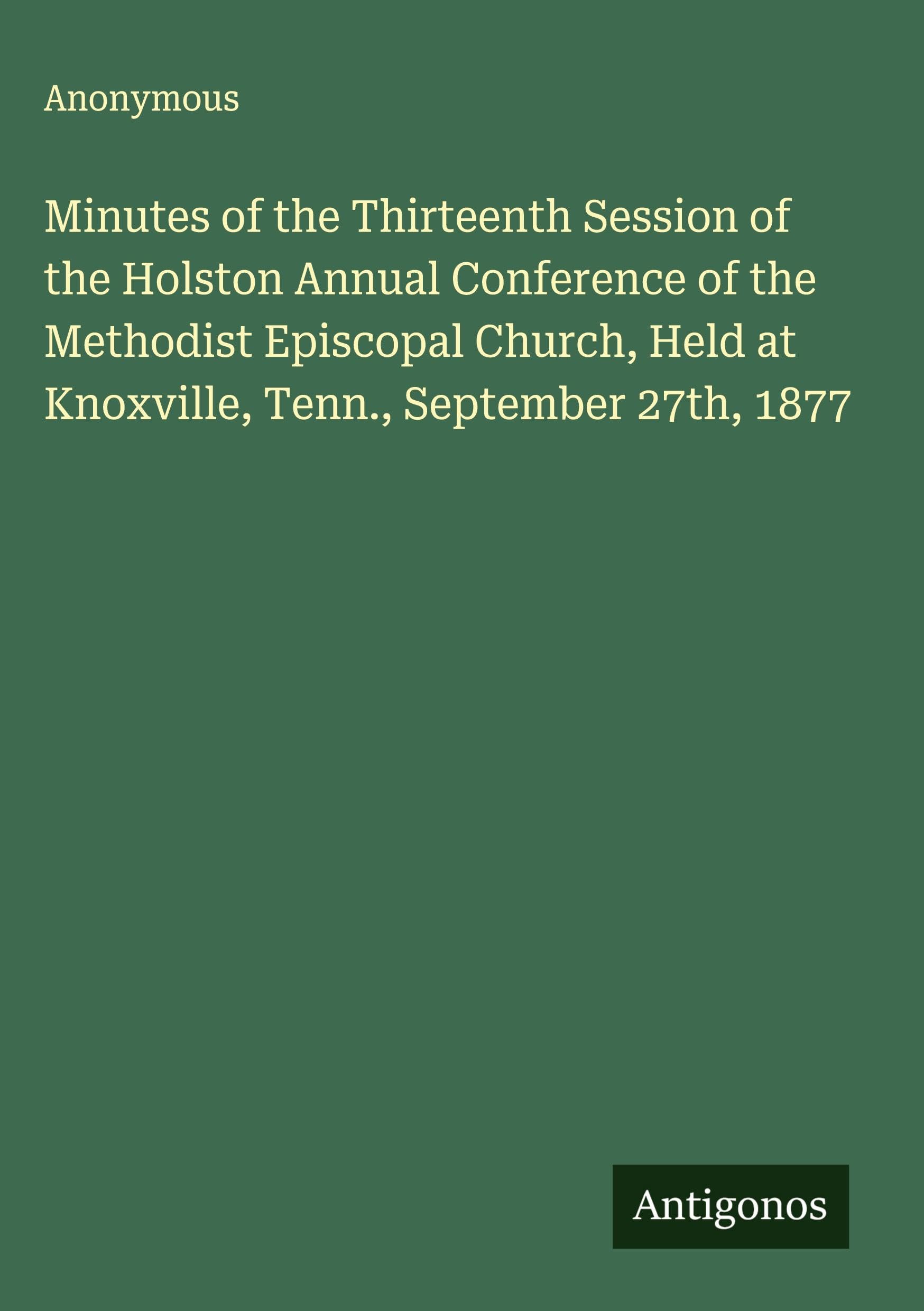 Minutes of the Thirteenth Session of the Holston Annual Conference of the Methodist Episcopal Church, Held at Knoxville, Tenn., September 27th, 1877 Classics
