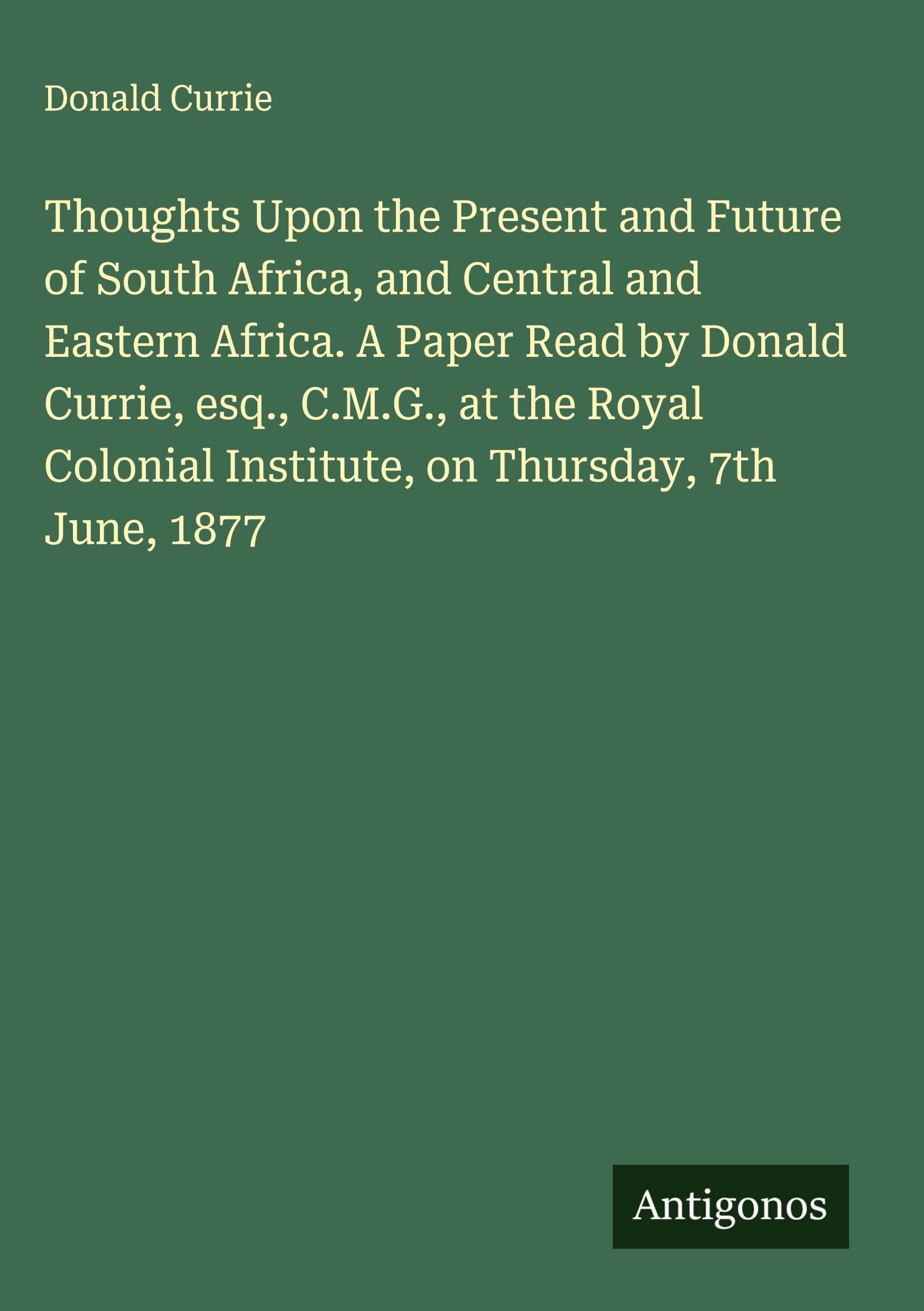 Thoughts Upon the Present and Future of South Africa, and Central and Eastern Africa. A Paper Read by Donald Currie, esq., C.M.G., at the Royal Colonial Institute, on Thursday, 7th June, 1877 Classics