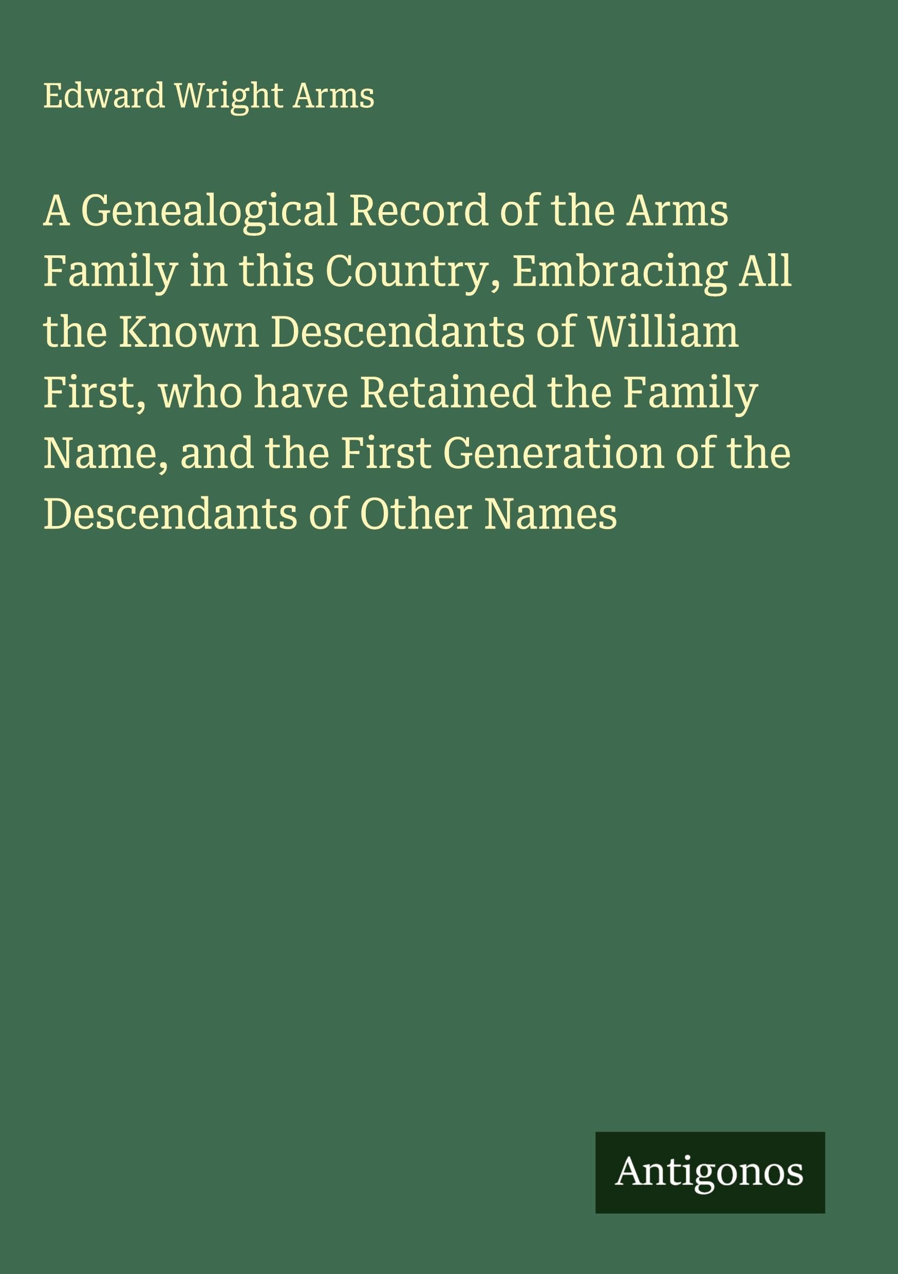 A Genealogical Record of the Arms Family in this Country, Embracing All the Known Descendants of William First, who have Retained the Family Name, and the First Generation of the Descendants of Other Names Classics