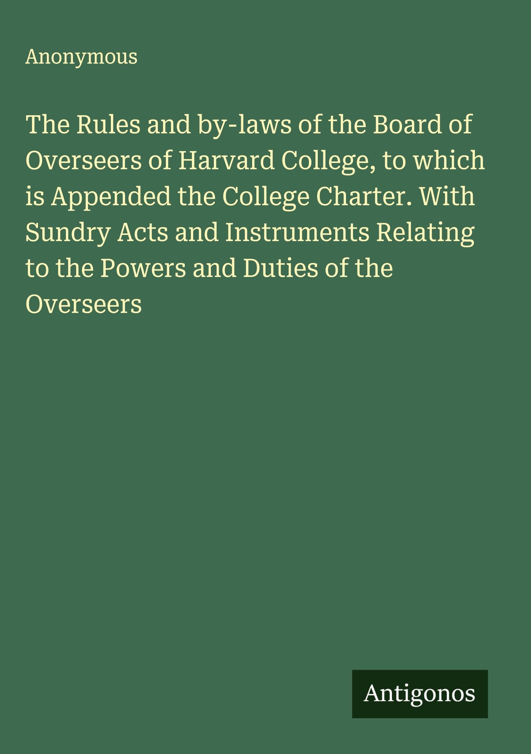 The Rules and by-laws of the Board of Overseers of Harvard College, to which is Appended the College Charter. With Sundry Acts and Instruments Relating to the Powers and Duties of the Overseers Classics