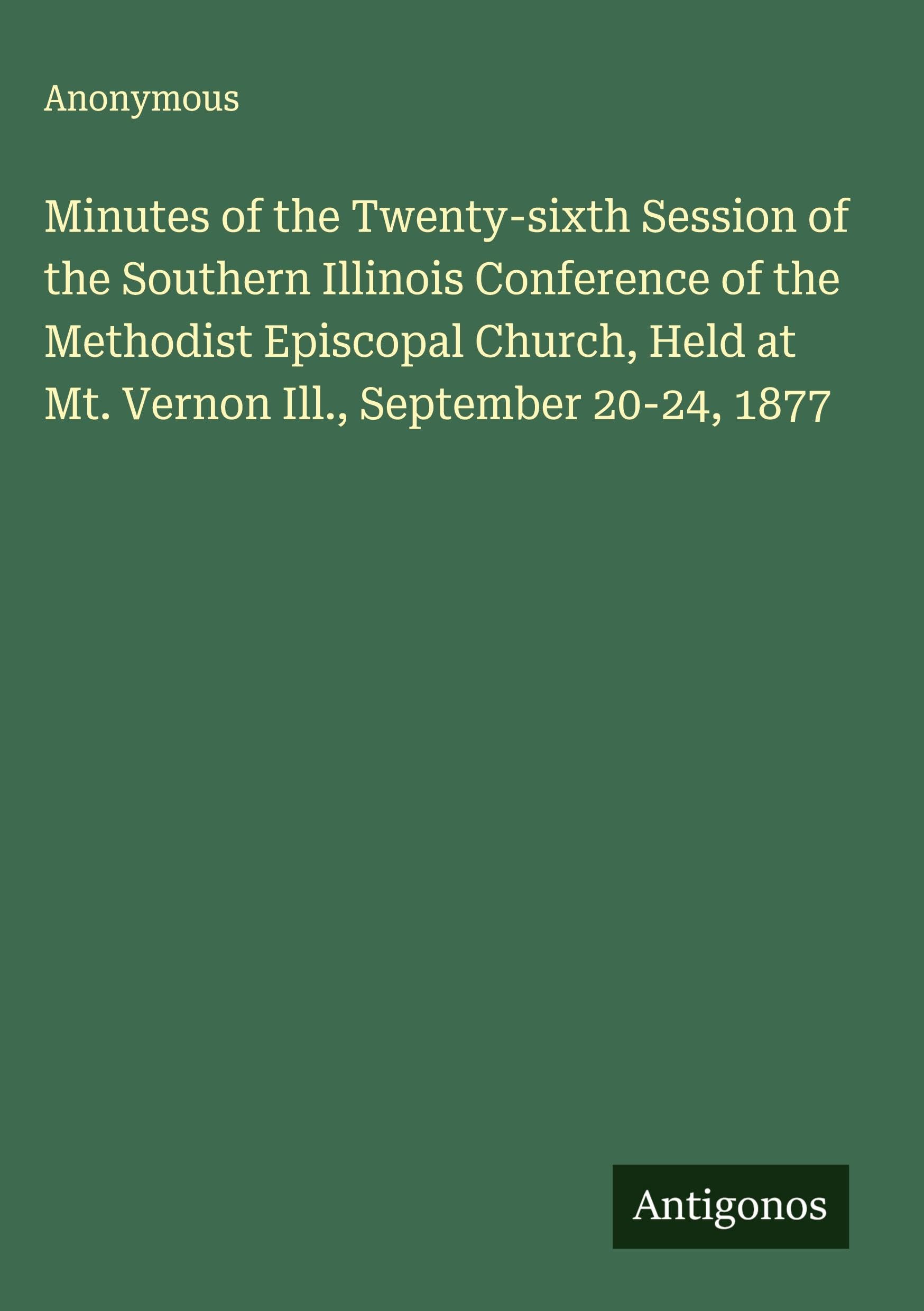 Minutes of the Twenty-sixth Session of the Southern Illinois Conference of the Methodist Episcopal Church, Held at Mt. Vernon Ill., September 20-24, 1877 Classics