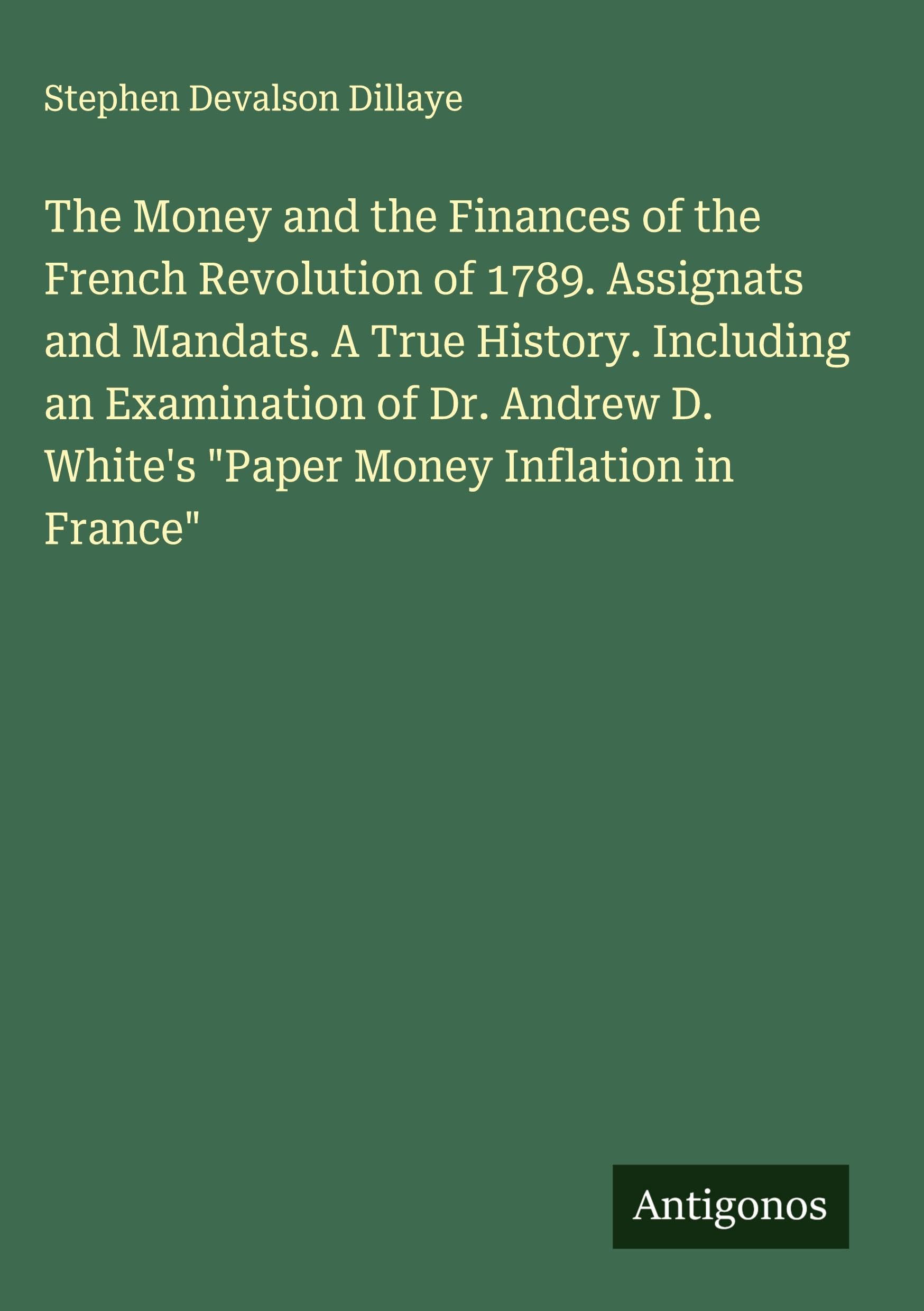 The Money and the Finances of the French Revolution of 1789. Assignats and Mandats. A True History. Including an Examination of Dr. Andrew D. White's "Paper Money Inflation in France" Classics