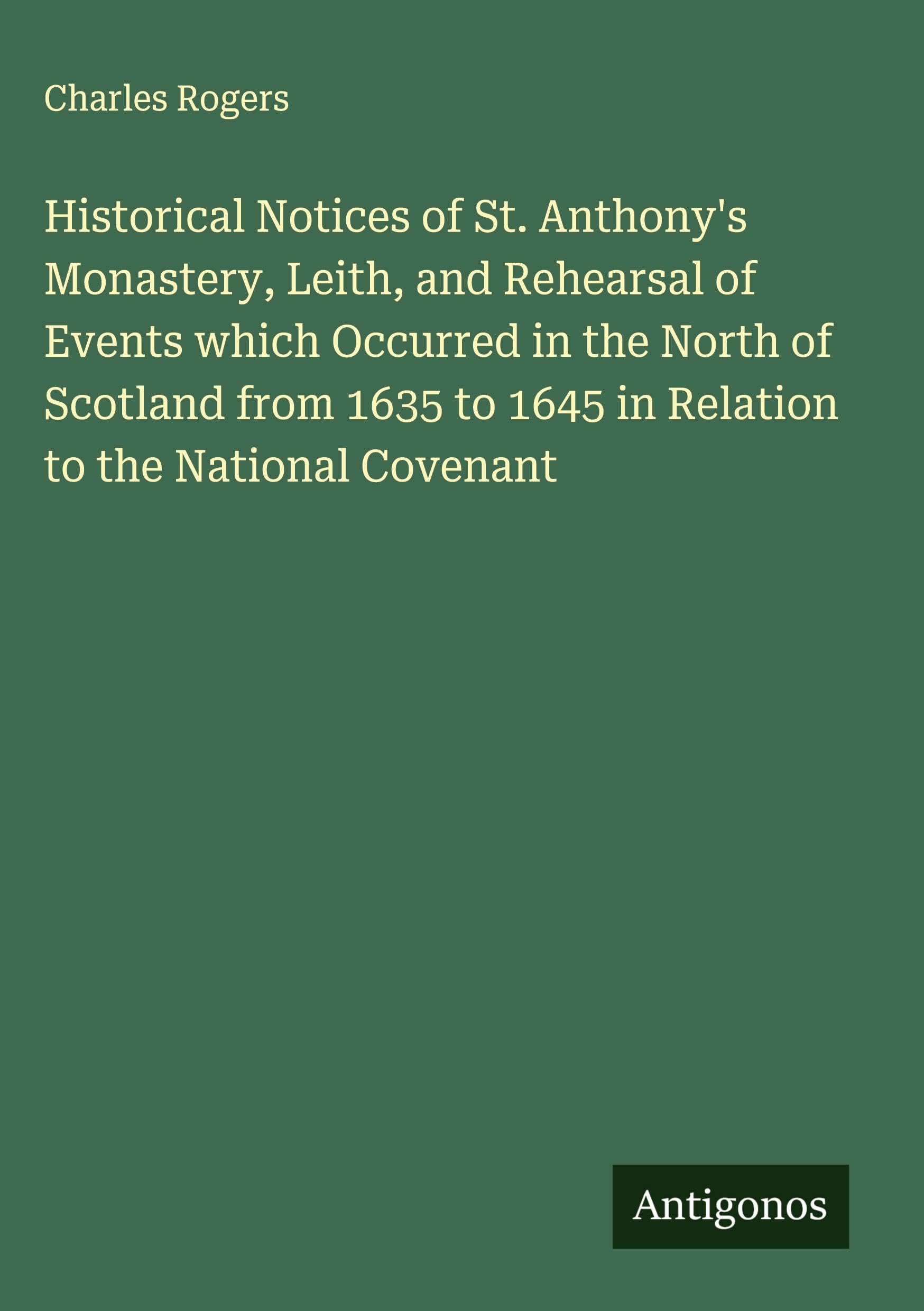 Historical Notices of St. Anthony's Monastery, Leith, and Rehearsal of Events which Occurred in the North of Scotland from 1635 to 1645 in Relation to the National Covenant Classics