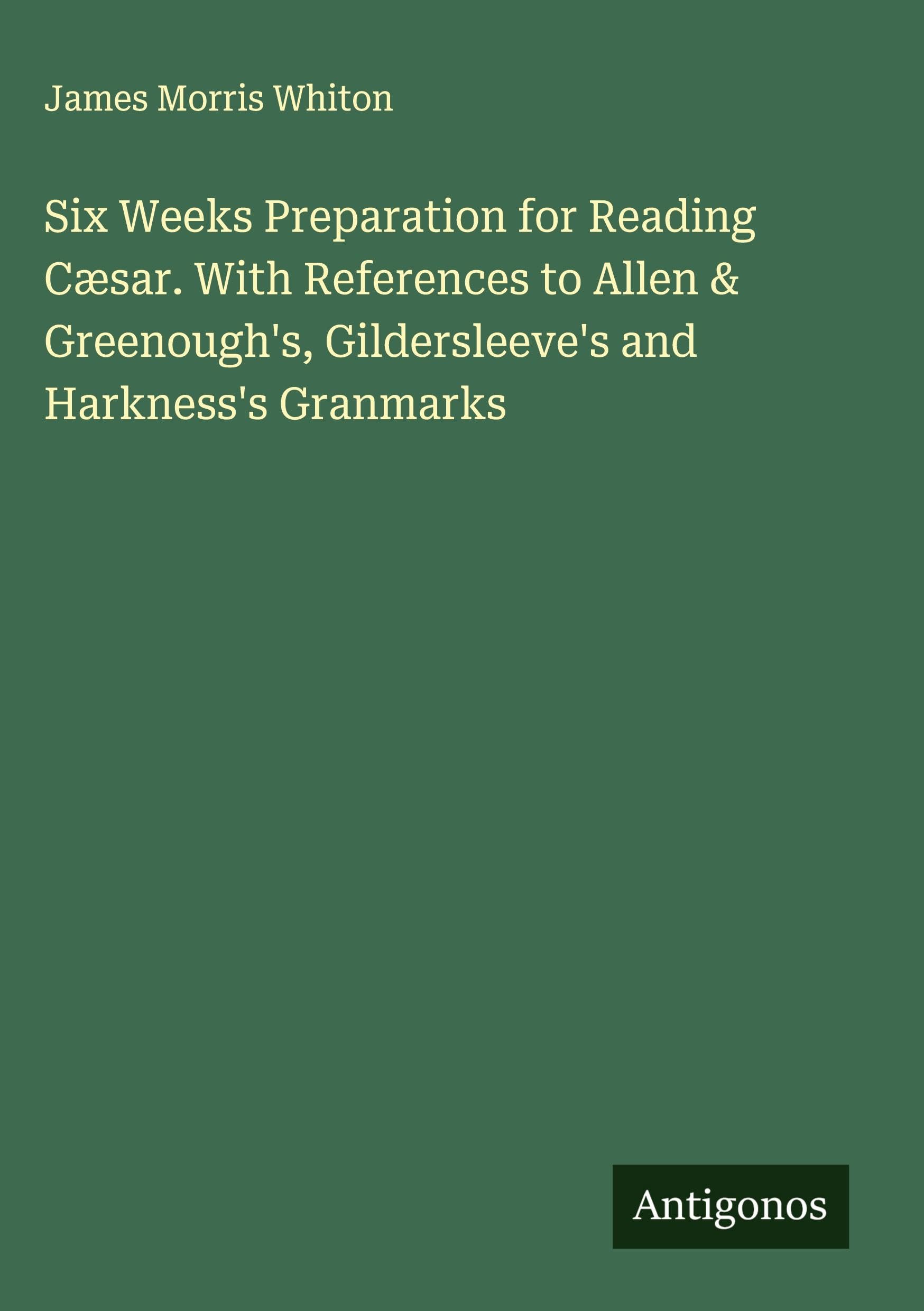 Six Weeks Preparation for Reading Cæsar. With References to Allen & Greenough's, Gildersleeve's and Harkness's Granmarks Classics