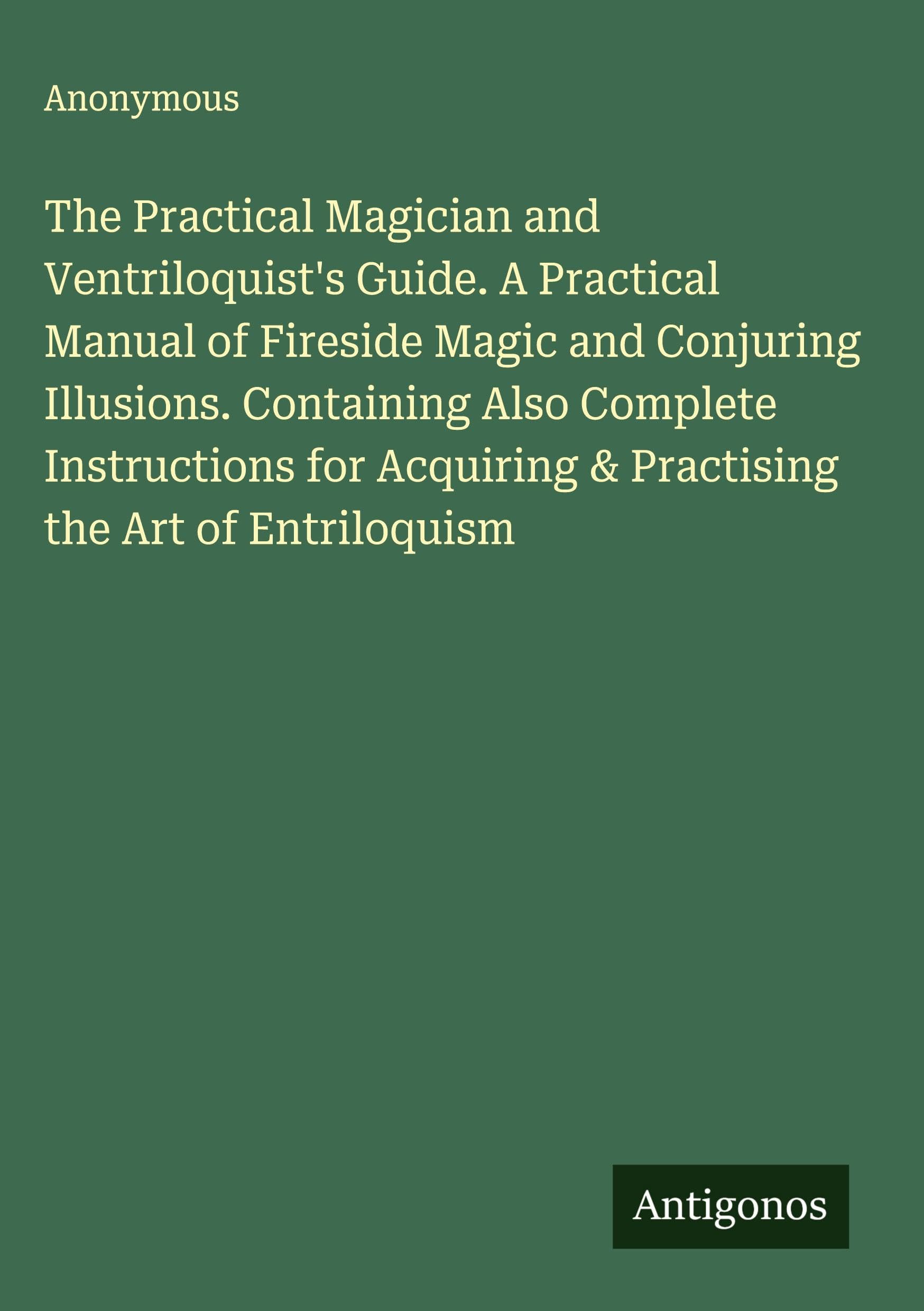 The Practical Magician and Ventriloquist's Guide. A Practical Manual of Fireside Magic and Conjuring Illusions. Containing Also Complete Instructions for Acquiring & Practising the Art of Entriloquism Classics
