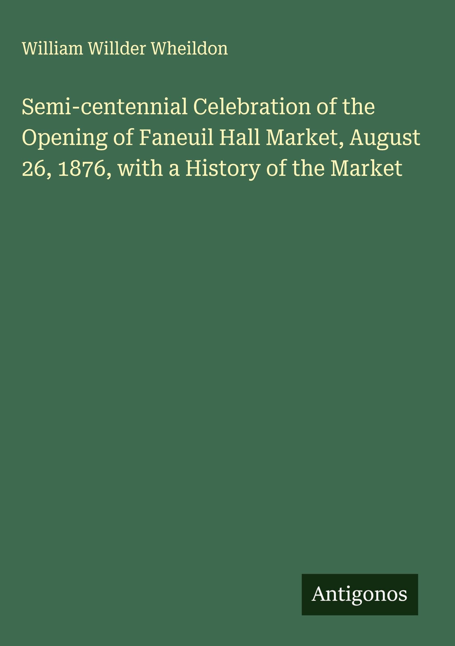 Semi-centennial Celebration of the Opening of Faneuil Hall Market, August 26, 1876, with a History of the Market Classics