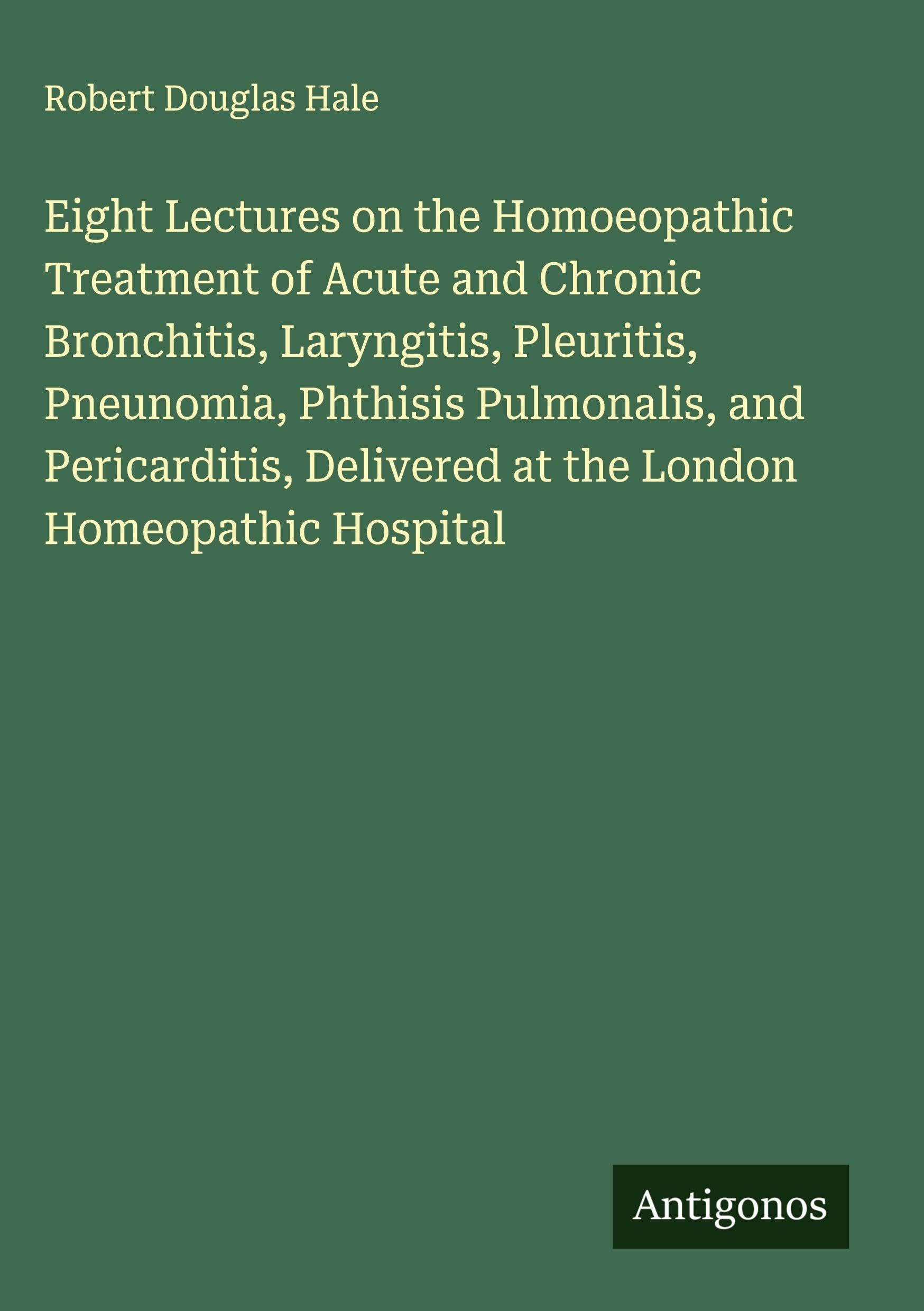 Eight Lectures on the Homoeopathic Treatment of Acute and Chronic Bronchitis, Laryngitis, Pleuritis, Pneunomia, Phthisis Pulmonalis, and Pericarditis, Delivered at the London Homeopathic Hospital Classics