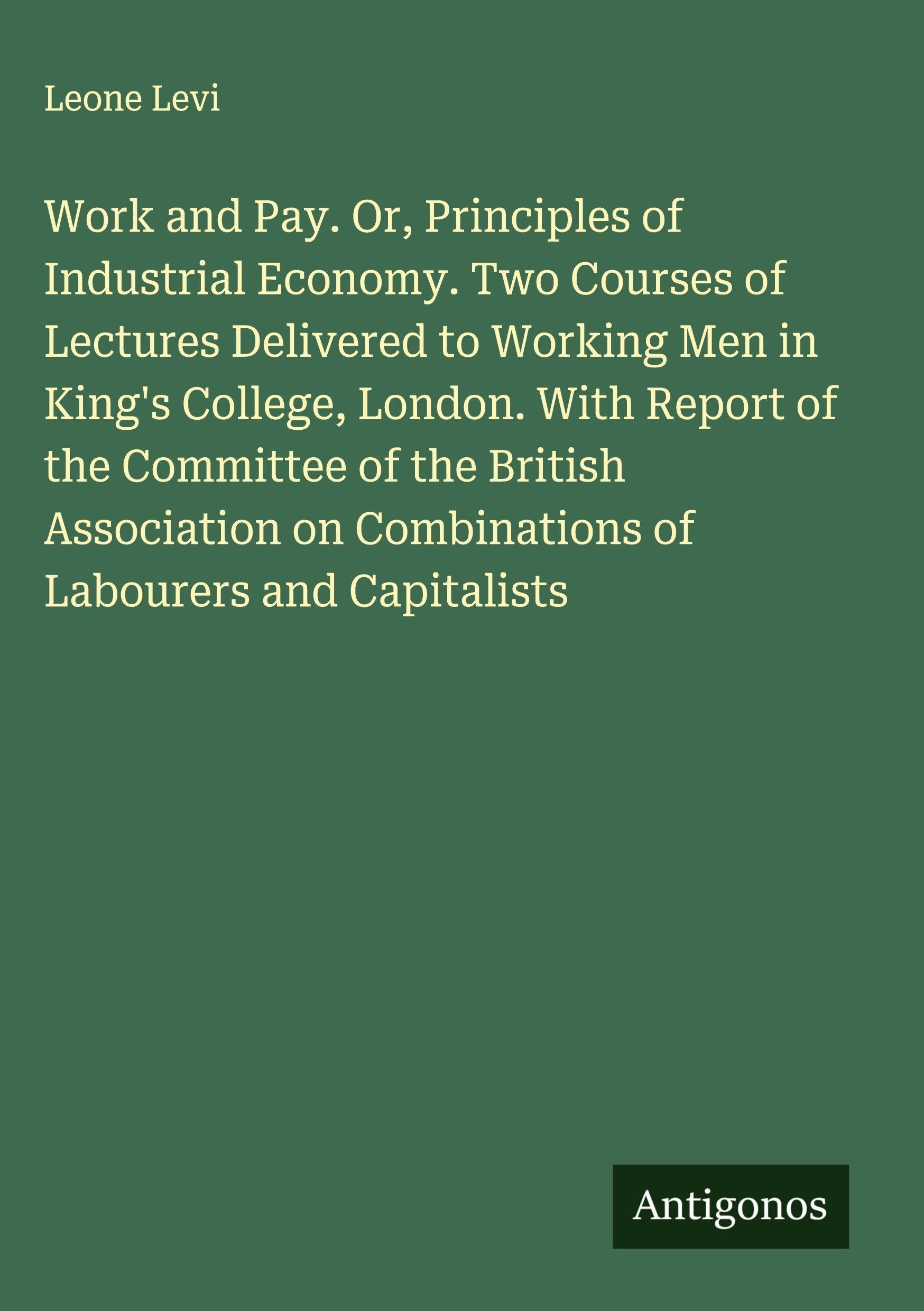 Work and Pay. Or, Principles of Industrial Economy. Two Courses of Lectures Delivered to Working Men in King's College, London. With Report of the Committee of the British Association on Combinations of Labourers and Capitalists Classics
