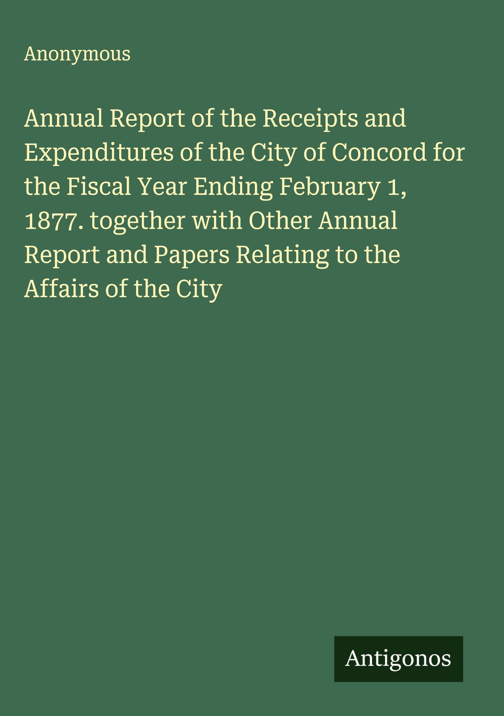 Annual Report of the Receipts and Expenditures of the City of Concord for the Fiscal Year Ending February 1, 1877. together with Other Annual Report and Papers Relating to the Affairs of the City Classics