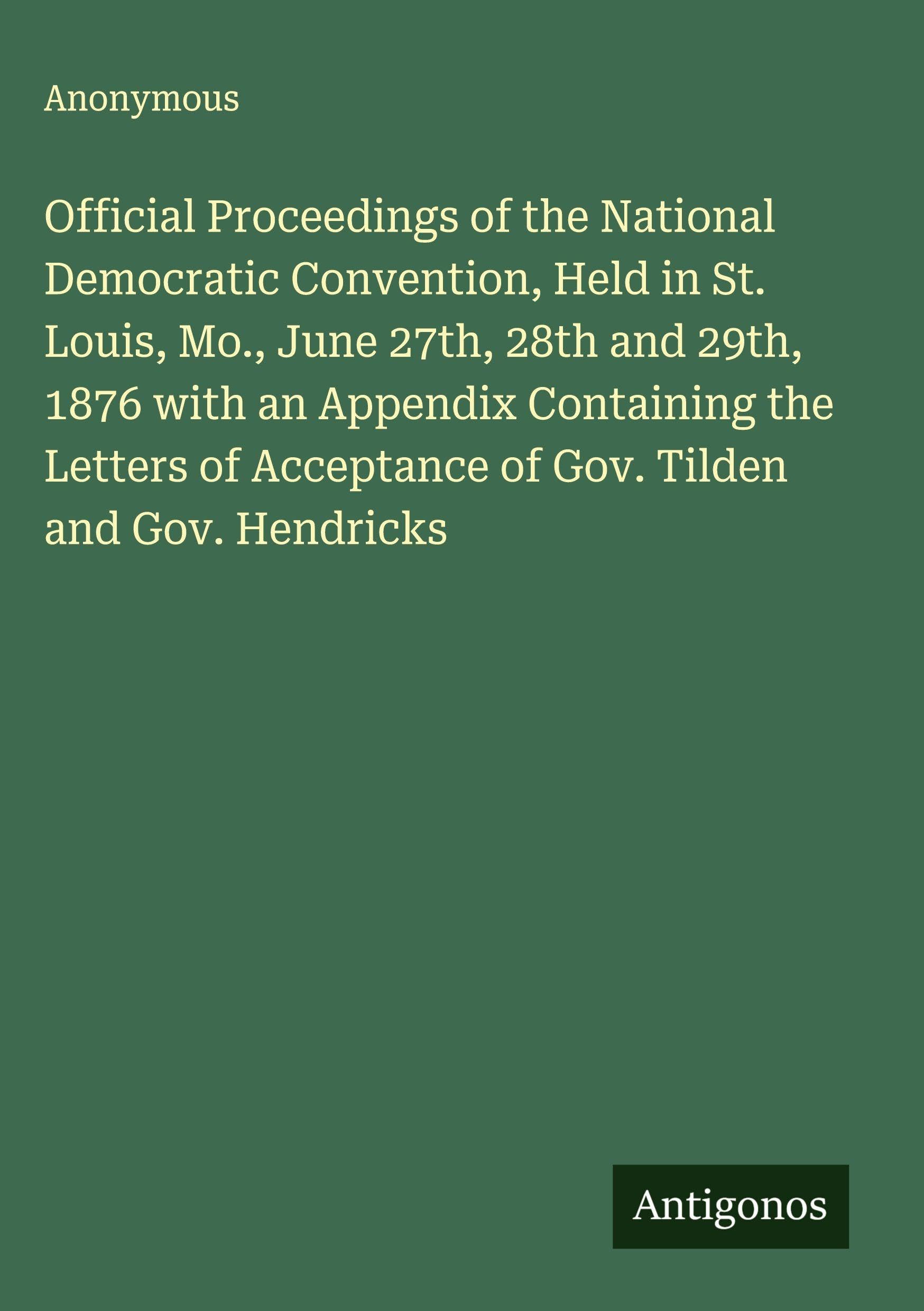 Official Proceedings of the National Democratic Convention, Held in St. Louis, Mo., June 27th, 28th and 29th, 1876 with an Appendix Containing the Letters of Acceptance of Gov. Tilden and Gov. Hendricks Classics
