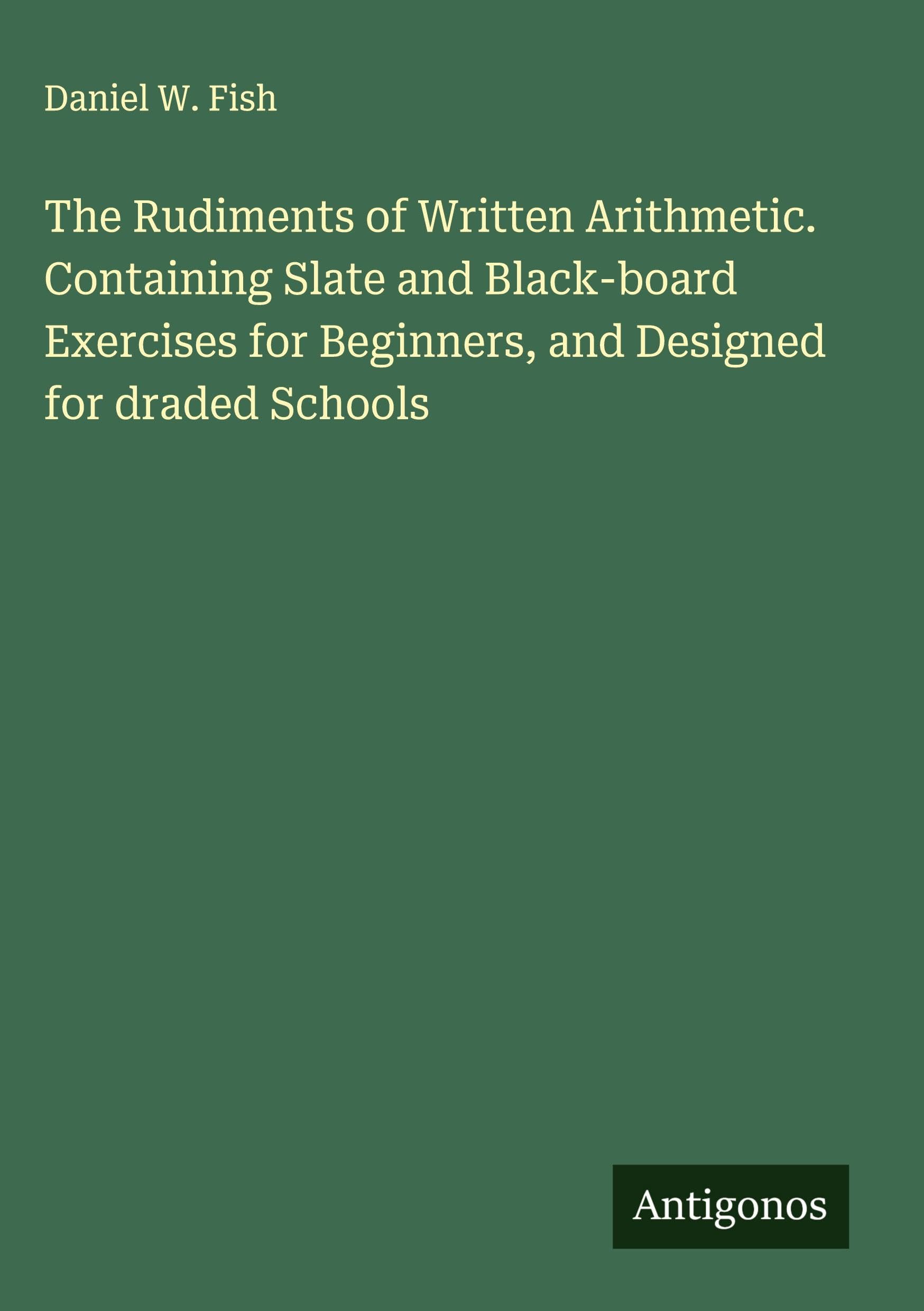 The Rudiments of Written Arithmetic. Containing Slate and Black-board Exercises for Beginners, and Designed for draded Schools Classics