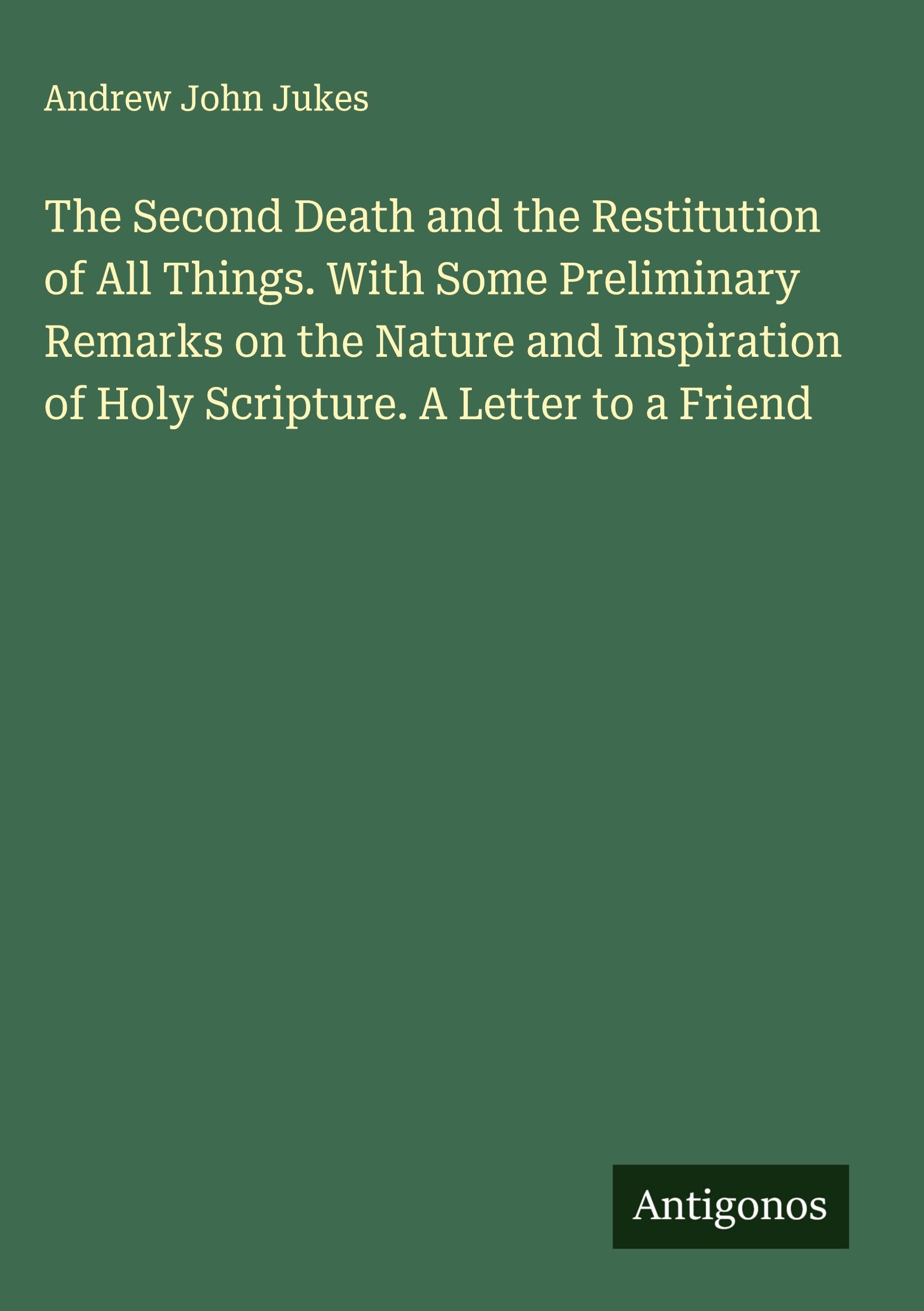 The Second Death and the Restitution of All Things. With Some Preliminary Remarks on the Nature and Inspiration of Holy Scripture. A Letter to a Friend Classics