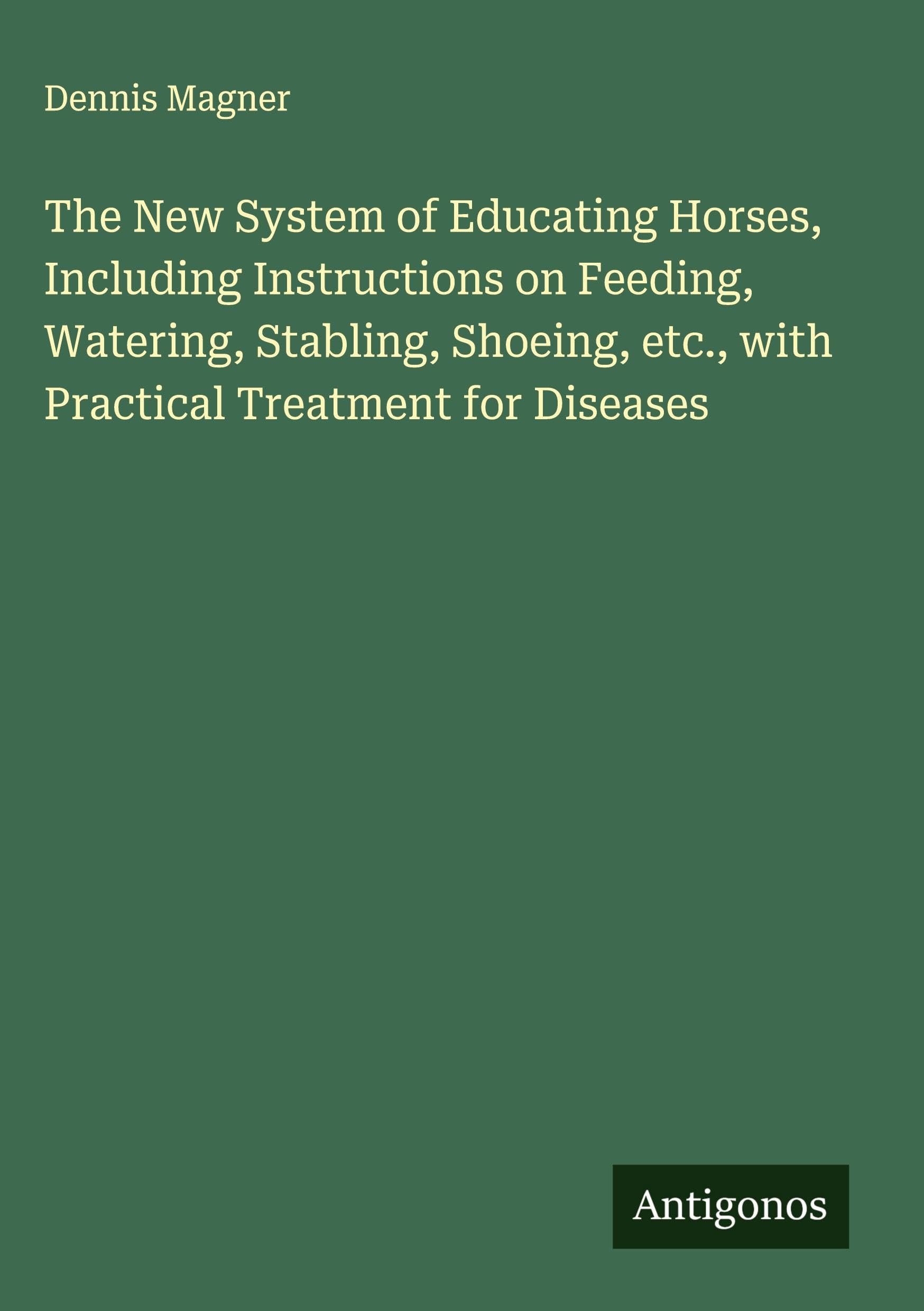 The New System of Educating Horses, Including Instructions on Feeding, Watering, Stabling, Shoeing, etc., with Practical Treatment for Diseases Classics