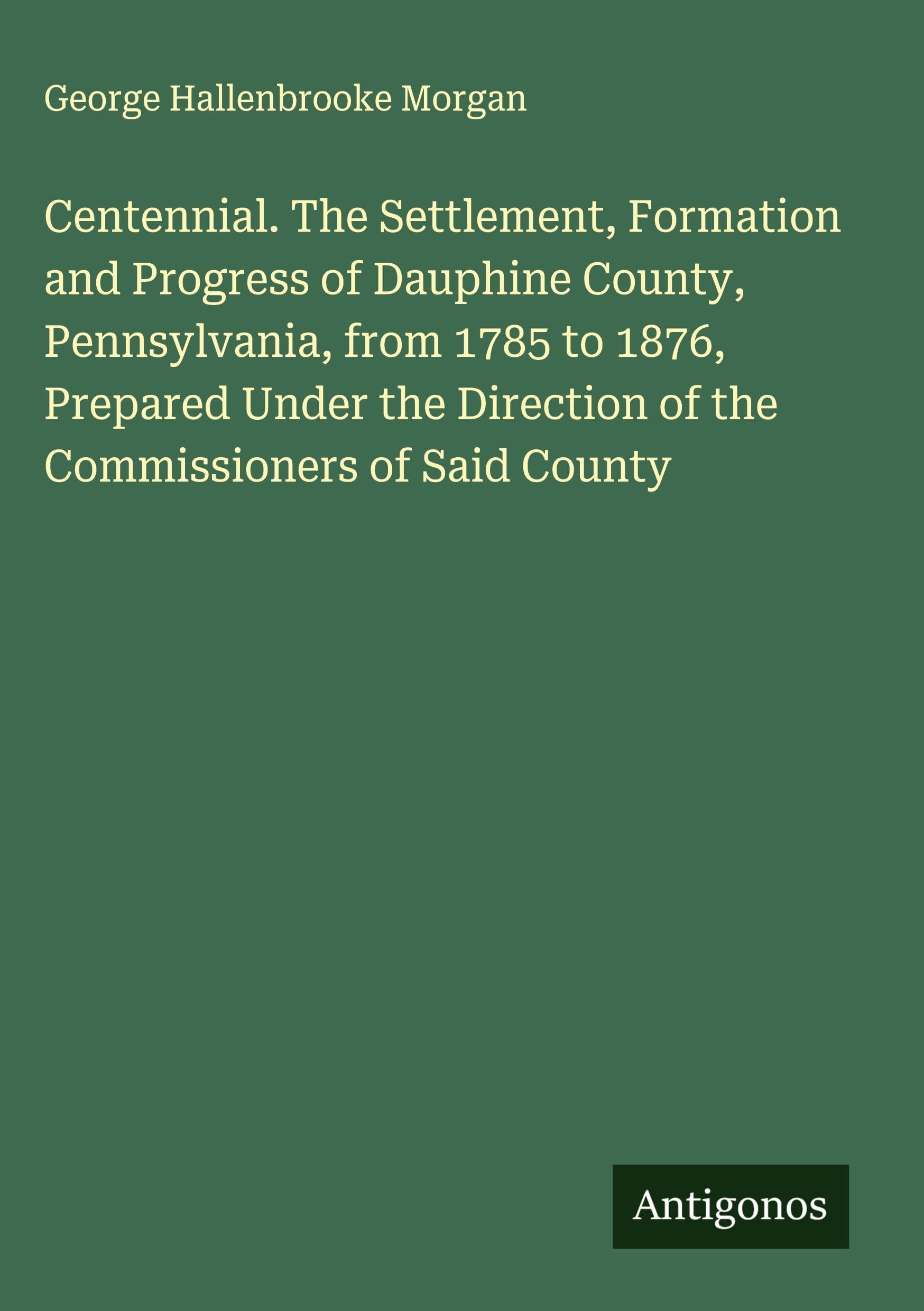 Centennial. The Settlement, Formation and Progress of Dauphine County, Pennsylvania, from 1785 to 1876, Prepared Under the Direction of the Commissioners of Said County Classics