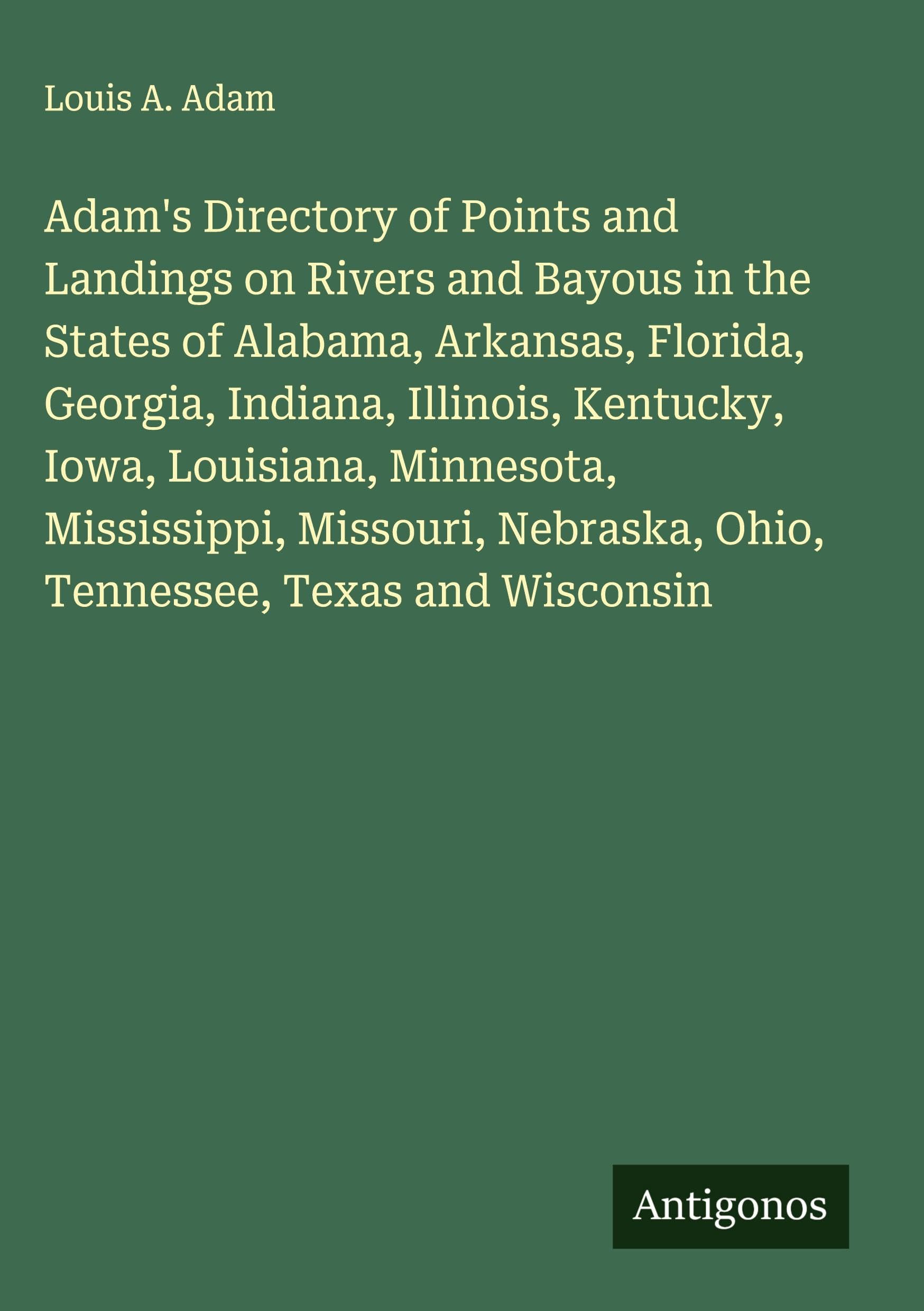 Adam's Directory of Points and Landings on Rivers and Bayous in the States of Alabama, Arkansas, Florida, Georgia, Indiana, Illinois, Kentucky, Iowa, Louisiana, Minnesota, Mississippi, Missouri, Nebraska, Ohio, Tennessee, Texas and Wisconsin Classics