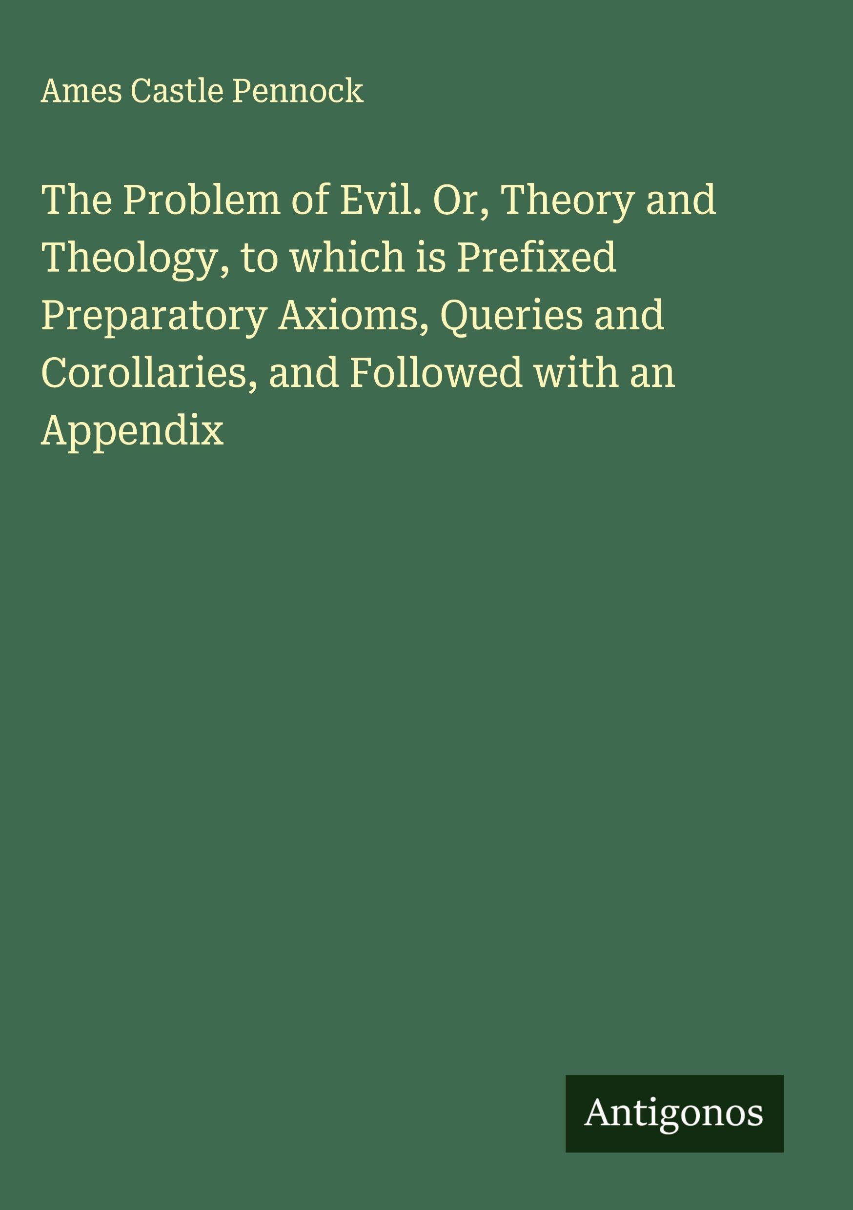 The Problem of Evil. Or, Theory and Theology, to which is Prefixed Preparatory Axioms, Queries and Corollaries, and Followed with an Appendix Classics