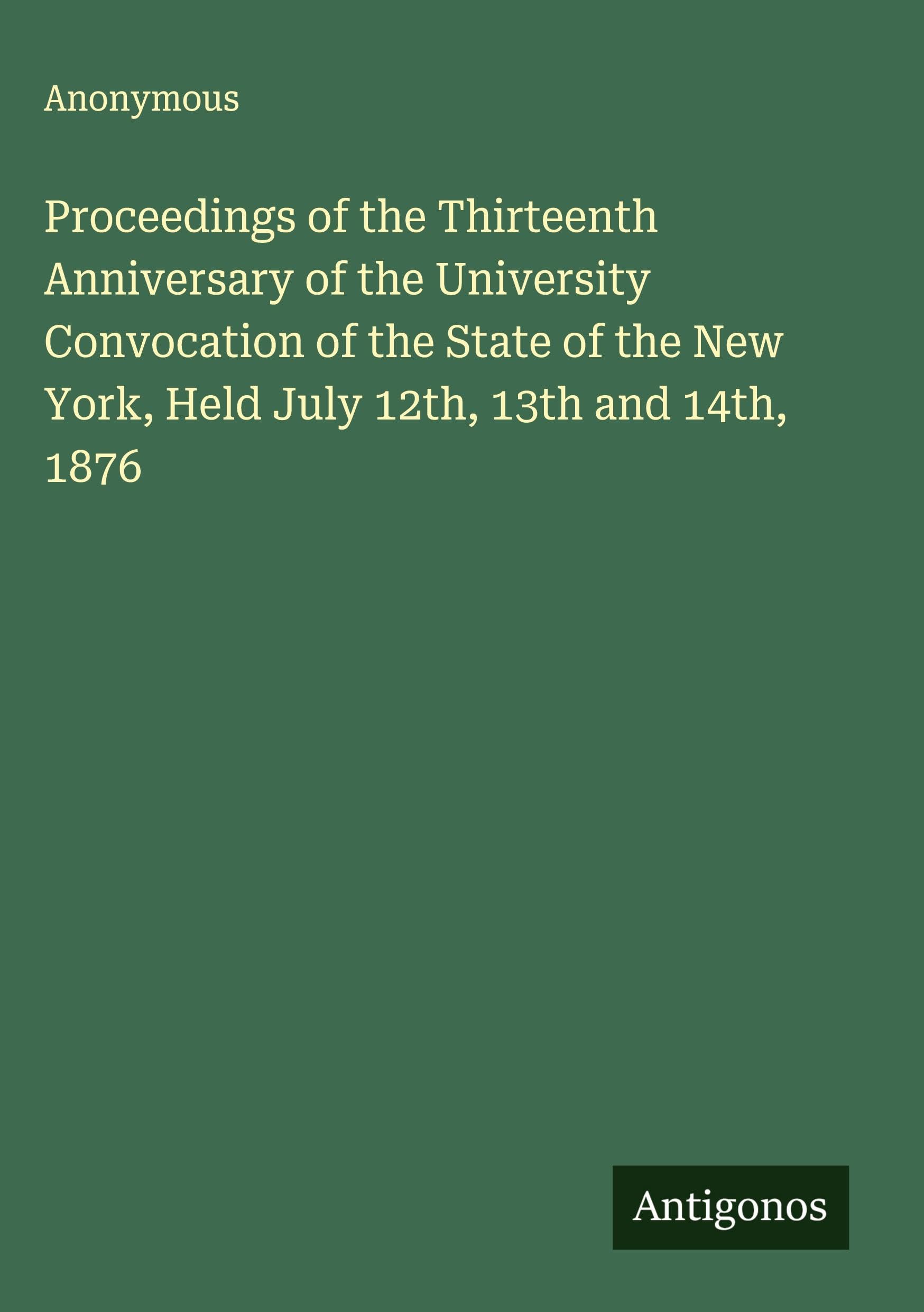 Proceedings of the Thirteenth Anniversary of the University  Convocation of the State of the New York, Held July 12th, 13th and 14th, 1876 Classics